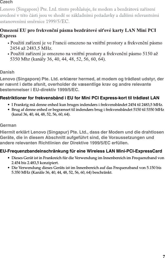 7CzechDanishLenovo (Singapore) Pte. Ltd. erklærer hermed, at modem og trådløst udstyr, der er nævnt i dette afsnit, overholder de væsentlige krav og andre relevante bestemmelser i EU-direktiv 1999/5/EC.Restriktioner for frekvensbånd i EU for Mini PCI Express-kort til trådløst LAN• I Frankrig må denne enhed kun bruges indendørs i frekvensbåndet 2454 til 2483,5 MHz.• Brug af denne enhed er begrænset til indendørs brug i frekvensbåndet 5150 til 5350 MHz (kanal 36, 40, 44, 48, 52, 56, 60, 64).GermanHiermit erklärt Lenovo (Singapur) Pte. Ltd., dass der Modem und die drahtlosen Geräte, die in diesem Abschnitt aufgeführt sind, die Voraussetzungen und andere relevanten Richtlinien der Direktive 1999/5/EC erfüllen.EU-Frequenzbandeinschränkung für eine Wireless LAN Mini-PCI-ExpressCard• Dieses Gerät ist in Frankreich für die Verwendung im Innenbereich im Frequenzband von 2.454 bis 2.483,5 konzipiert.• Die Verwendung dieses Geräts ist im Innenbereich auf das Frequenzband von 5.150 bis 5.350 MHz (Kanäle 36, 40, 44, 48, 52, 56, 60, 64) beschränkt.