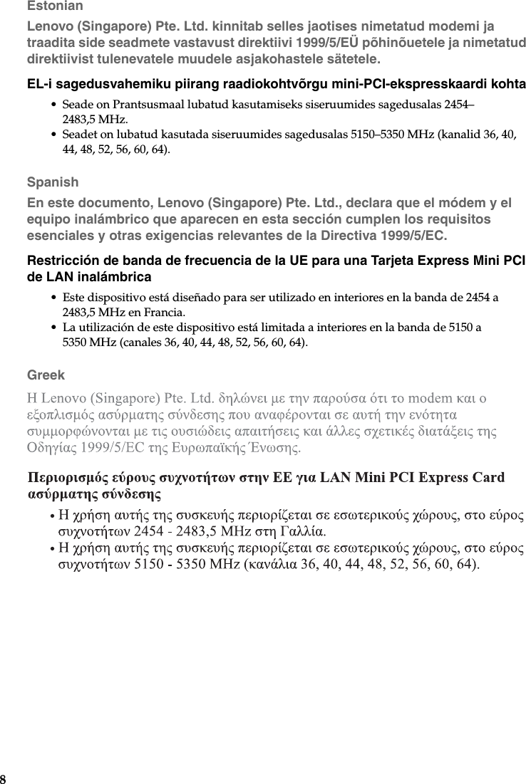 8EstonianLenovo (Singapore) Pte. Ltd. kinnitab selles jaotises nimetatud modemi ja traadita side seadmete vastavust direktiivi 1999/5/EÜ põhinõuetele ja nimetatud direktiivist tulenevatele muudele asjakohastele sätetele.EL-i sagedusvahemiku piirang raadiokohtvõrgu mini-PCI-ekspresskaardi kohta• Seade on Prantsusmaal lubatud kasutamiseks siseruumides sagedusalas 2454–2483,5 MHz.• Seadet on lubatud kasutada siseruumides sagedusalas 5150–5350 MHz (kanalid 36, 40, 44, 48, 52, 56, 60, 64).SpanishEn este documento, Lenovo (Singapore) Pte. Ltd., declara que el módem y el equipo inalámbrico que aparecen en esta sección cumplen los requisitos esenciales y otras exigencias relevantes de la Directiva 1999/5/EC.Restricción de banda de frecuencia de la UE para una Tarjeta Express Mini PCI de LAN inalámbrica• Este dispositivo está diseñado para ser utilizado en interiores en la banda de 2454 a 2483,5 MHz en Francia.• La utilización de este dispositivo está limitada a interiores en la banda de 5150 a 5350 MHz (canales 36, 40, 44, 48, 52, 56, 60, 64).Greek