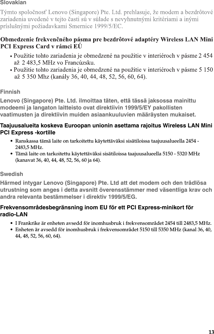 13SlovakianFinnishLenovo (Singapore) Pte. Ltd. ilmoittaa täten, että tässä jaksossa mainittu modeemi ja langaton laitteisto ovat direktiivin 1999/5/EY pakollisten vaatimusten ja direktiivin muiden asiaankuuluvien määräysten mukaiset.Taajuusalueita koskeva Euroopan unionin asettama rajoitus Wireless LAN Mini PCI Express -kortille• Ranskassa tämä laite on tarkoitettu käytettäväksi sisätiloissa taajuusalueella 2454 - 2483,5 MHz.• Tämä laite on tarkoitettu käytettäväksi sisätiloissa taajuusalueella 5150 - 5320 MHz (kanavat 36, 40, 44, 48, 52, 56, 60 ja 64).SwedishHärmed intygar Lenovo (Singapore) Pte. Ltd att det modem och den trådlösa utrustning som anges i detta avsnitt överensstämmer med väsentliga krav och andra relevanta bestämmelser i direktiv 1999/5/EG.Frekvensområdesbegränsning inom EU för ett PCI Express-minikort för radio-LAN• I Frankrike är enheten avsedd för inomhusbruk i frekvensområdet 2454 till 2483,5 MHz.• Enheten är avsedd för inomhusbruk i frekvensområdet 5150 till 5350 MHz (kanal 36, 40, 44, 48, 52, 56, 60, 64).