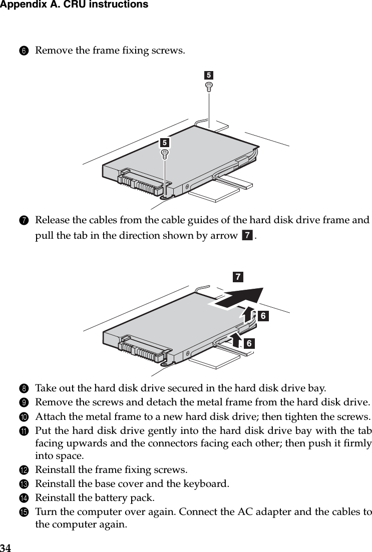 34Appendix A. CRU instructions6Remove the frame fixing screws.7Release the cables from the cable guides of the hard disk drive frame and pull the tab in the direction shown by arrow  .8Take out the hard disk drive secured in the hard disk drive bay.9Remove the screws and detach the metal frame from the hard disk drive.0Attach the metal frame to a new hard disk drive; then tighten the screws.APut the hard disk drive gently into the hard disk drive bay with the tabfacing upwards and the connectors facing each other; then push it firmlyinto space.BReinstall the frame fixing screws.CReinstall the base cover and the keyboard.DReinstall the battery pack.ETurn the computer over again. Connect the AC adapter and the cables tothe computer again.55g766