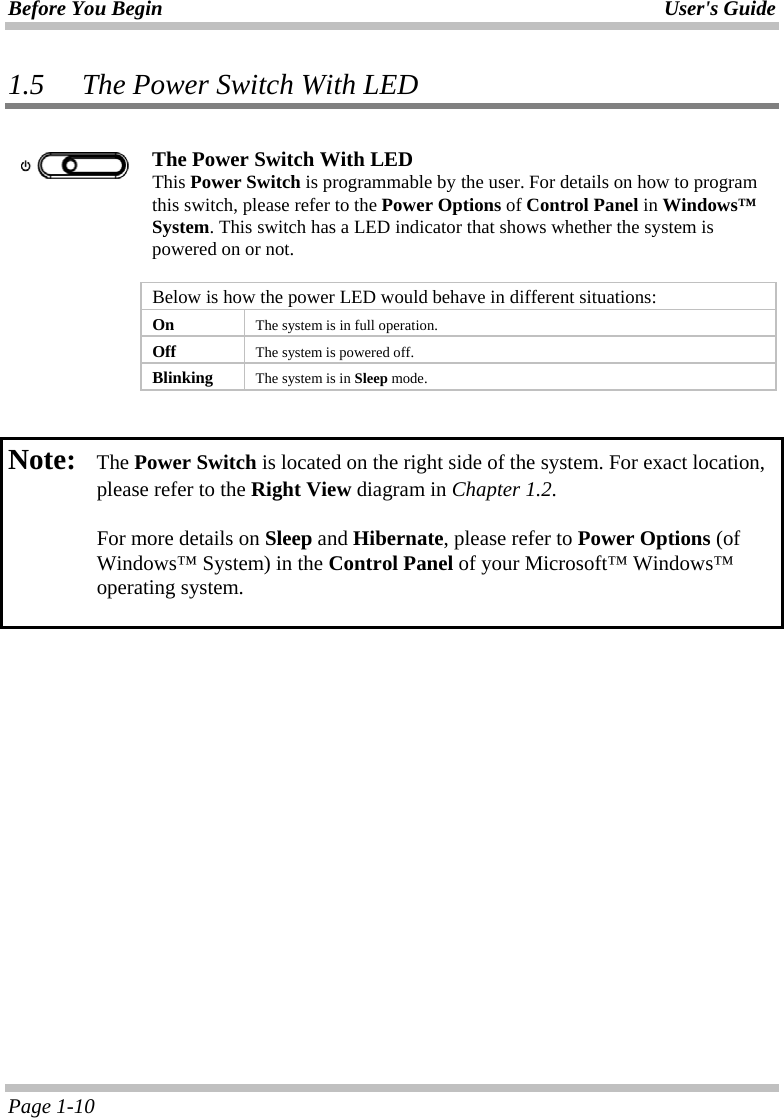 Before You Begin User&apos;s Guide Page 1-10 1.5 The Power Switch With LED   The Power Switch With LED This Power Switch is programmable by the user. For details on how to program this switch, please refer to the Power Options of Control Panel in Windows™ System. This switch has a LED indicator that shows whether the system is powered on or not.    Below is how the power LED would behave in different situations:  On  The system is in full operation.  Off  The system is powered off.  Blinking  The system is in Sleep mode.   Note:   The Power Switch is located on the right side of the system. For exact location, please refer to the Right View diagram in Chapter 1.2.   For more details on Sleep and Hibernate, please refer to Power Options (of Windows™ System) in the Control Panel of your Microsoft™ Windows™ operating system.  