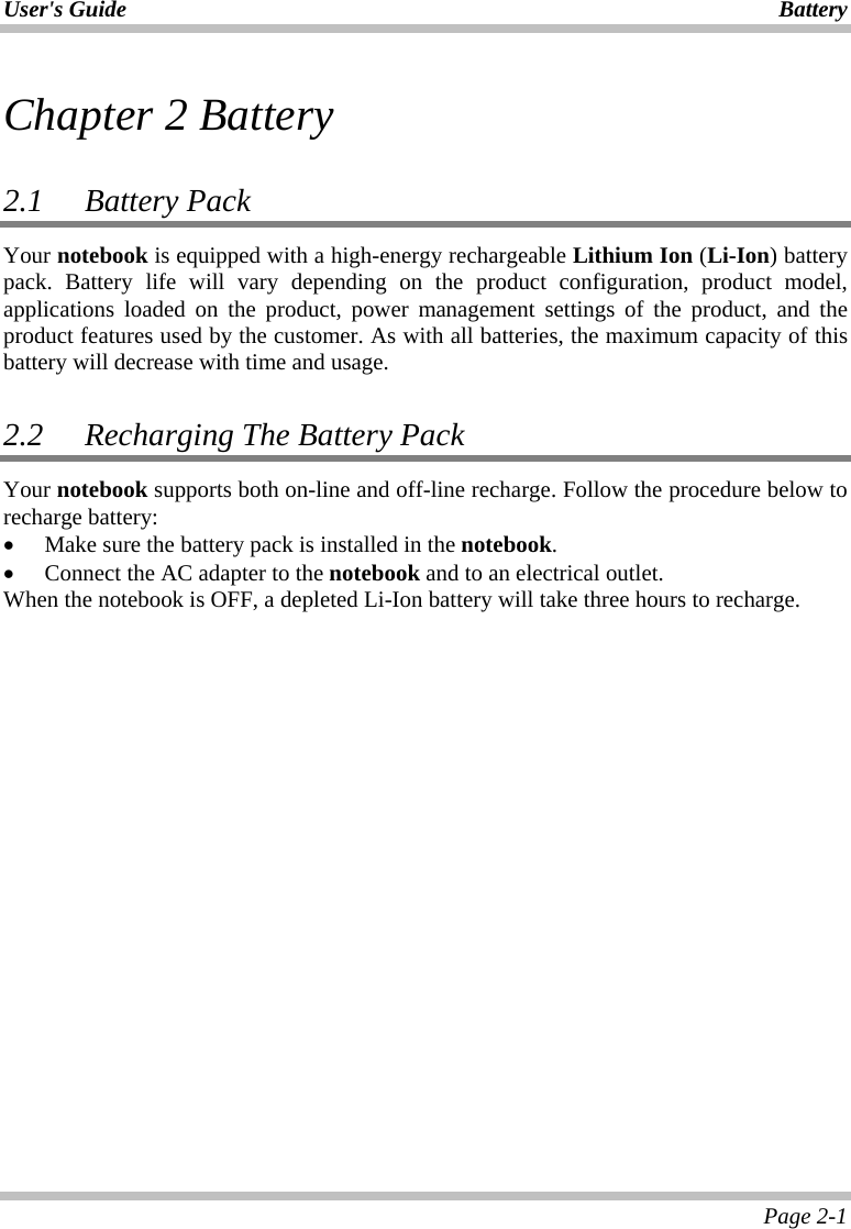 User&apos;s Guide Battery Page 2-1 Chapter 2 Battery  2.1 Battery Pack  Your notebook is equipped with a high-energy rechargeable Lithium Ion (Li-Ion) battery pack. Battery life will vary depending on the product configuration, product model, applications loaded on the product, power management settings of the product, and the product features used by the customer. As with all batteries, the maximum capacity of this battery will decrease with time and usage.   2.2   Recharging The Battery Pack Your notebook supports both on-line and off-line recharge. Follow the procedure below to recharge battery: • Make sure the battery pack is installed in the notebook. • Connect the AC adapter to the notebook and to an electrical outlet. When the notebook is OFF, a depleted Li-Ion battery will take three hours to recharge.  