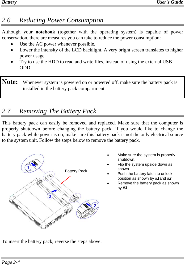 Battery User&apos;s Guide Page 2-4 2.6   Reducing Power Consumption Although your notebook (together with the operating system) is capable of power conservation, there are measures you can take to reduce the power consumption: • Use the AC power whenever possible.  • Lower the intensity of the LCD backlight. A very bright screen translates to higher power usage. • Try to use the HDD to read and write files, instead of using the external USB ODD.  Note:   Whenever system is powered on or powered off, make sure the battery pack is installed in the battery pack compartment.   2.7   Removing The Battery Pack  This battery pack can easily be removed and replaced. Make sure that the computer is properly shutdown before changing the battery pack. If you would like to change the battery pack while power is on, make sure this battery pack is not the only electrical source to the system unit. Follow the steps below to remove the battery pack.       •  Make sure the system is properly shutdown. •  Flip the system upside down as shown. •  Push the battery latch to unlock position as shown by #1and #2. •  Remove the battery pack as shown by #3.    To insert the battery pack, reverse the steps above.  Battery Pack
