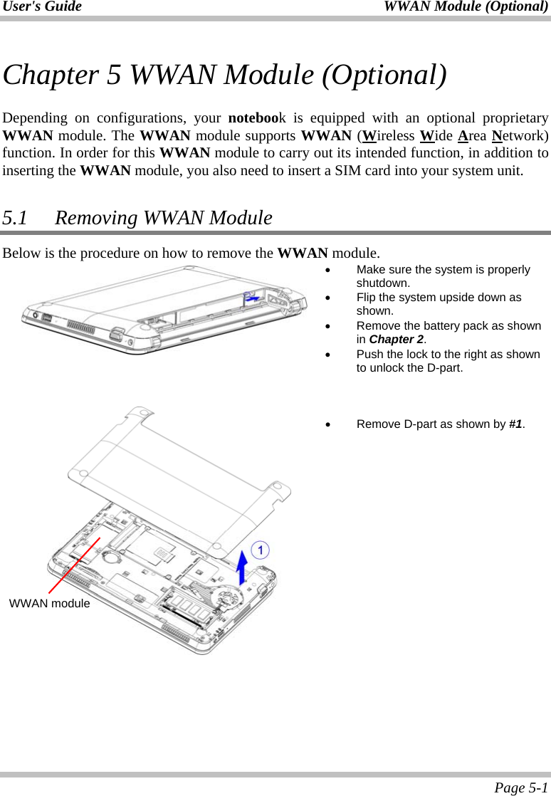 User&apos;s Guide  WWAN Module (Optional)  Page 5-1 Chapter 5 WWAN Module (Optional)  Depending on configurations, your notebook is equipped with an optional proprietary WWAN module. The WWAN module supports WWAN (Wireless Wide Area Network) function. In order for this WWAN module to carry out its intended function, in addition to inserting the WWAN module, you also need to insert a SIM card into your system unit.  5.1   Removing WWAN Module Below is the procedure on how to remove the WWAN module.  •  Make sure the system is properly shutdown. •  Flip the system upside down as shown. •  Remove the battery pack as shown in Chapter 2. •  Push the lock to the right as shown to unlock the D-part.        •  Remove D-part as shown by #1.    WWAN module 
