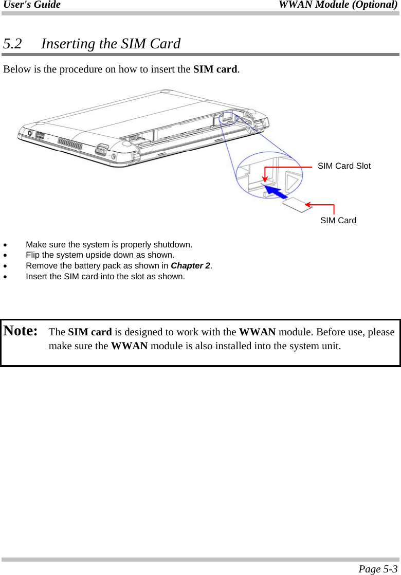 User&apos;s Guide  WWAN Module (Optional)  Page 5-3 5.2   Inserting the SIM Card Below is the procedure on how to insert the SIM card.      •  Make sure the system is properly shutdown. •  Flip the system upside down as shown. •  Remove the battery pack as shown in Chapter 2. •  Insert the SIM card into the slot as shown.    Note:   The SIM card is designed to work with the WWAN module. Before use, please make sure the WWAN module is also installed into the system unit.    SIM Card Slot SIM Card 