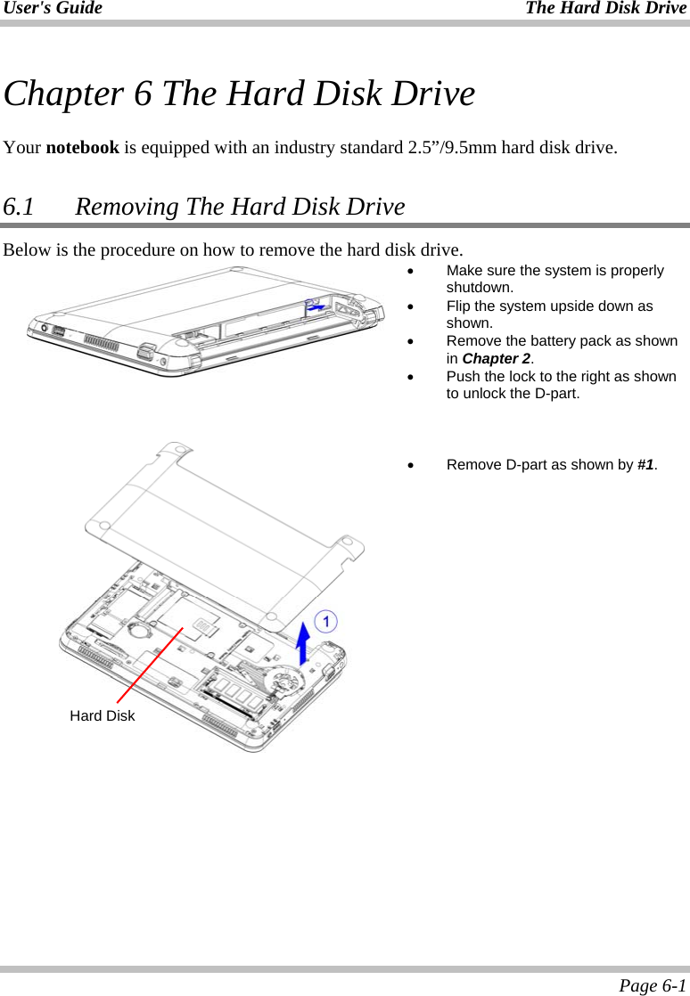 User&apos;s Guide The Hard Disk Drive  Page 6-1 Chapter 6 The Hard Disk Drive  Your notebook is equipped with an industry standard 2.5”/9.5mm hard disk drive.  6.1   Removing The Hard Disk Drive Below is the procedure on how to remove the hard disk drive.  •  Make sure the system is properly shutdown. •  Flip the system upside down as shown. •  Remove the battery pack as shown in Chapter 2. •  Push the lock to the right as shown to unlock the D-part.        •  Remove D-part as shown by #1.    Hard Disk 