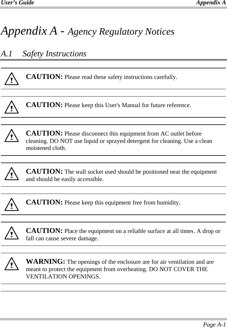 User’s Guide Appendix A Page A-1 Appendix A - Agency Regulatory Notices  A.1 Safety Instructions   CAUTION: Please read these safety instructions carefully.    CAUTION: Please keep this User&apos;s Manual for future reference.    CAUTION: Please disconnect this equipment from AC outlet before cleaning. DO NOT use liquid or sprayed detergent for cleaning. Use a clean moistened cloth.    CAUTION: The wall socket used should be positioned near the equipment and should be easily accessible.    CAUTION: Please keep this equipment free from humidity.    CAUTION: Place the equipment on a reliable surface at all times. A drop or fall can cause severe damage.    WARNING: The openings of the enclosure are for air ventilation and are meant to protect the equipment from overheating. DO NOT COVER THE VENTILATION OPENINGS.   