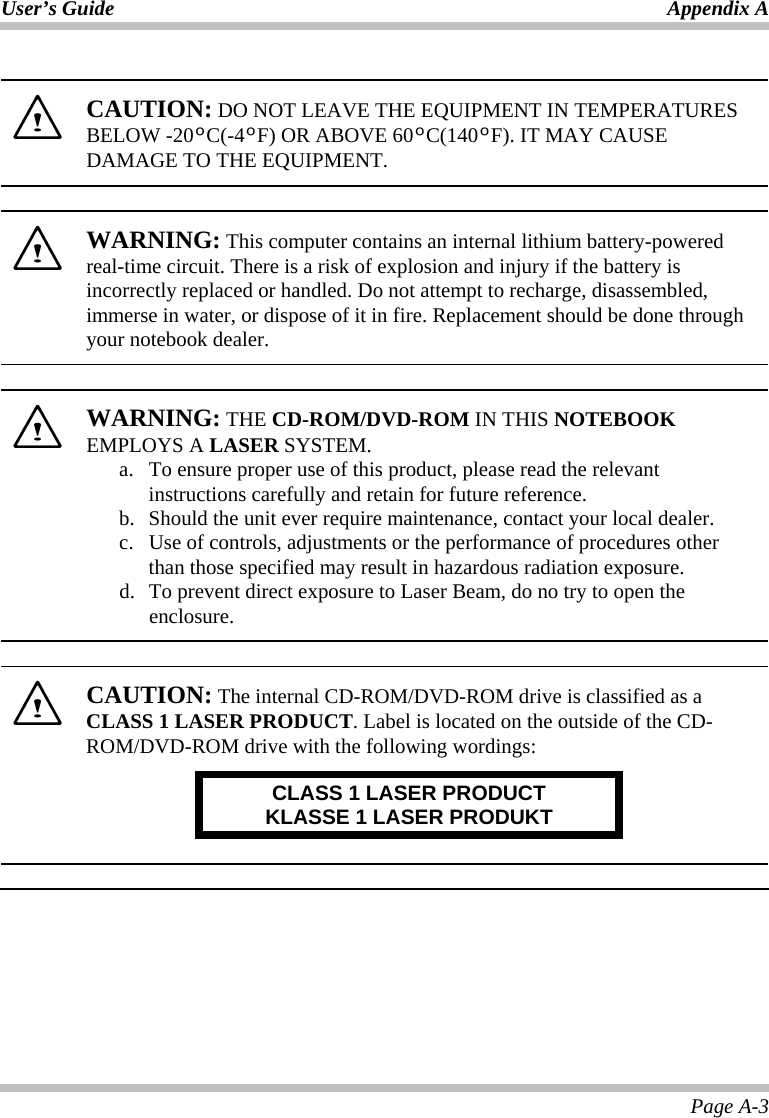 User’s Guide Appendix A Page A-3   CAUTION: DO NOT LEAVE THE EQUIPMENT IN TEMPERATURES BELOW -20ºC(-4ºF) OR ABOVE 60ºC(140ºF). IT MAY CAUSE DAMAGE TO THE EQUIPMENT.    WARNING: This computer contains an internal lithium battery-powered real-time circuit. There is a risk of explosion and injury if the battery is incorrectly replaced or handled. Do not attempt to recharge, disassembled, immerse in water, or dispose of it in fire. Replacement should be done through your notebook dealer.    WARNING: THE CD-ROM/DVD-ROM IN THIS NOTEBOOK EMPLOYS A LASER SYSTEM. a.  To ensure proper use of this product, please read the relevant instructions carefully and retain for future reference. b.  Should the unit ever require maintenance, contact your local dealer. c.  Use of controls, adjustments or the performance of procedures other than those specified may result in hazardous radiation exposure. d.  To prevent direct exposure to Laser Beam, do no try to open the enclosure.    CAUTION: The internal CD-ROM/DVD-ROM drive is classified as a CLASS 1 LASER PRODUCT. Label is located on the outside of the CD-ROM/DVD-ROM drive with the following wordings: CLASS 1 LASER PRODUCT KLASSE 1 LASER PRODUKT    