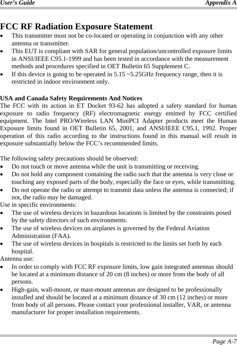 User’s Guide Appendix A Page A-7 FCC RF Radiation Exposure Statement • This transmitter must not be co-located or operating in conjunction with any other antenna or transmitter. • This EUT is compliant with SAR for general population/uncontrolled exposure limits in ANSI/IEEE C95.1-1999 and has been tested in accordance with the measurement methods and procedures specified in OET Bulletin 65 Supplement C. • If this device is going to be operated in 5.15 ~5.25GHz frequency range, then it is restricted in indoor environment only.  USA and Canada Safety Requirements And Notices The FCC with its action in ET Docket 93-62 has adopted a safety standard for human exposure to radio frequency (RF) electromagnetic energy emitted by FCC certified equipment. The Intel PRO/Wireless LAN MiniPCI Adapter products meet the Human Exposure limits found in OET Bulletin 65, 2001, and ANSI/IEEE C95.1, 1992. Proper operation of this radio according to the instructions found in this manual will result in exposure substantially below the FCC’s recommended limits.   The following safety precautions should be observed: • Do not touch or move antenna while the unit is transmitting or receiving. • Do not hold any component containing the radio such that the antenna is very close or touching any exposed parts of the body, especially the face or eyes, while transmitting. • Do not operate the radio or attempt to transmit data unless the antenna is connected; if not, the radio may be damaged. Use in specific environments: • The use of wireless devices in hazardous locations is limited by the constraints posed by the safety directors of such environments. • The use of wireless devices on airplanes is governed by the Federal Aviation Administration (FAA).  • The use of wireless devices in hospitals is restricted to the limits set forth by each hospital. Antenna use: • In order to comply with FCC RF exposure limits, low gain integrated antennas should be located at a minimum distance of 20 cm (8 inches) or more from the body of all persons. • High-gain, wall-mount, or mast-mount antennas are designed to be professionally installed and should be located at a minimum distance of 30 cm (12 inches) or more from body of all persons. Please contact your professional installer, VAR, or antenna manufacturer for proper installation requirements. 