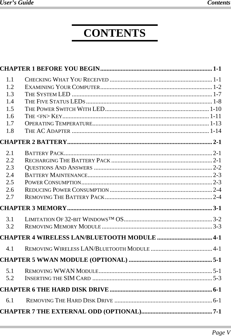 User’s Guide Contents  Page V     CHAPTER 1 BEFORE YOU BEGIN.......................................................................1-1 1.1  CHECKING WHAT YOU RECEIVED .................................................................1-1 1.2  EXAMINING YOUR COMPUTER.......................................................................1-2 1.3  THE SYSTEM LED .........................................................................................1-7 1.4  THE FIVE STATUS LEDS................................................................................1-8 1.5 THE POWER SWITCH WITH LED..................................................................1-10 1.6  THE &lt;FN&gt; KEY.............................................................................................1-11 1.7 OPERATING TEMPERATURE..........................................................................1-13 1.8 THE AC ADAPTER .......................................................................................1-14 CHAPTER 2 BATTERY............................................................................................2-1 2.1 BATTERY PACK..............................................................................................2-1 2.2  RECHARGING THE BATTERY PACK ................................................................2-1 2.3  QUESTIONS AND ANSWERS ...........................................................................2-2 2.4  BATTERY MAINTENANCE...............................................................................2-3 2.5  POWER CONSUMPTION...................................................................................2-3 2.6  REDUCING POWER CONSUMPTION .................................................................2-4 2.7  REMOVING THE BATTERY PACK.................................................................... 2-4 CHAPTER 3 MEMORY............................................................................................3-1 3.1  LIMITATION OF 32-BIT WINDOWS™ OS........................................................3-2 3.2  REMOVING MEMORY MODULE ......................................................................3-3 CHAPTER 4 WIRELESS LAN/BLUETOOTH MODULE ...................................4-1 4.1  REMOVING WIRELESS LAN/BLUETOOTH MODULE .......................................4-1 CHAPTER 5 WWAN MODULE (OPTIONAL) .....................................................5-1 5.1  REMOVING WWAN MODULE........................................................................ 5-1 5.2  INSERTING THE SIM CARD ............................................................................5-3 CHAPTER 6 THE HARD DISK DRIVE.................................................................6-1 6.1  REMOVING THE HARD DISK DRIVE ..............................................................6-1 CHAPTER 7 THE EXTERNAL ODD (OPTIONAL).............................................7-1 CONTENTS 