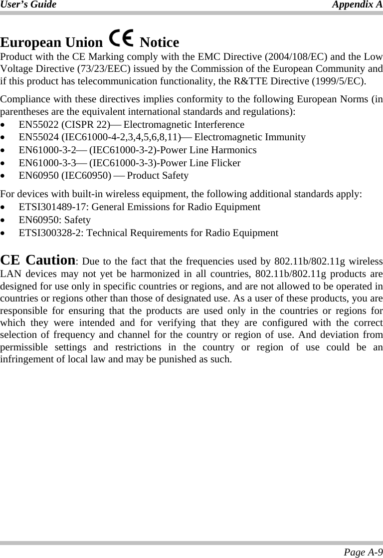 User’s Guide Appendix A Page A-9 European Union   Notice  Product with the CE Marking comply with the EMC Directive (2004/108/EC) and the Low Voltage Directive (73/23/EEC) issued by the Commission of the European Community and if this product has telecommunication functionality, the R&amp;TTE Directive (1999/5/EC). Compliance with these directives implies conformity to the following European Norms (in parentheses are the equivalent international standards and regulations): • EN55022 (CISPR 22)⎯ Electromagnetic Interference • EN55024 (IEC61000-4-2,3,4,5,6,8,11)⎯ Electromagnetic Immunity • EN61000-3-2⎯ (IEC61000-3-2)-Power Line Harmonics • EN61000-3-3⎯ (IEC61000-3-3)-Power Line Flicker • EN60950 (IEC60950) ⎯ Product Safety For devices with built-in wireless equipment, the following additional standards apply: • ETSI301489-17: General Emissions for Radio Equipment • EN60950: Safety • ETSI300328-2: Technical Requirements for Radio Equipment   CE Caution: Due to the fact that the frequencies used by 802.11b/802.11g wireless LAN devices may not yet be harmonized in all countries, 802.11b/802.11g products are designed for use only in specific countries or regions, and are not allowed to be operated in countries or regions other than those of designated use. As a user of these products, you are responsible for ensuring that the products are used only in the countries or regions for which they were intended and for verifying that they are configured with the correct selection of frequency and channel for the country or region of use. And deviation from permissible settings and restrictions in the country or region of use could be an infringement of local law and may be punished as such.   