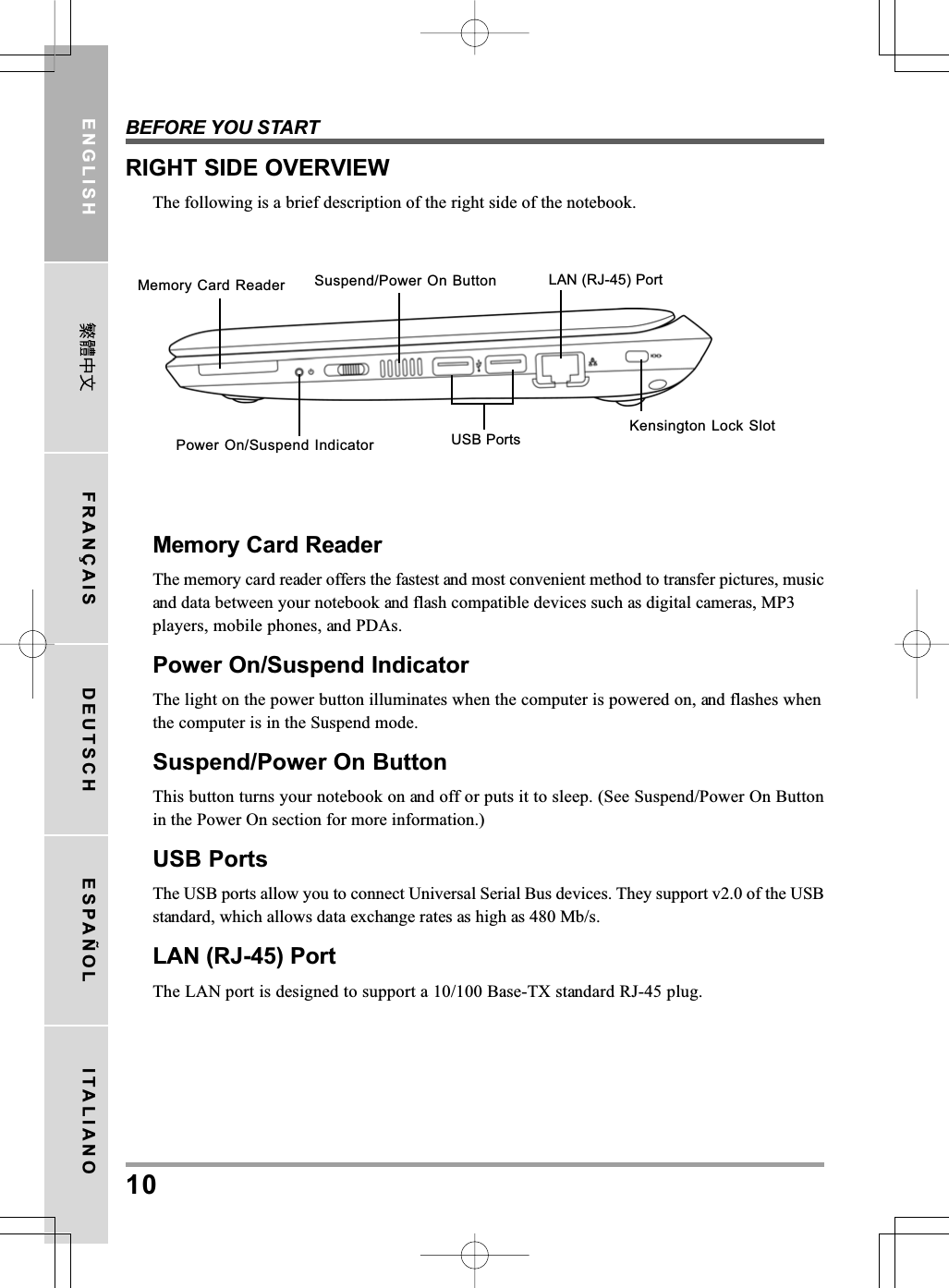 BEFORE YOU START10ENGLISH FRANÇAIS DEUTSCH ESPAÑOL ITALIANOMemory Card ReaderThe memory card reader offers the fastest and most convenient method to transfer pictures, musicand data between your notebook and flash compatible devices such as digital cameras, MP3players, mobile phones, and PDAs.Power On/Suspend IndicatorThe light on the power button illuminates when the computer is powered on, and flashes whenthe computer is in the Suspend mode.Suspend/Power On ButtonThis button turns your notebook on and off or puts it to sleep. (See Suspend/Power On Buttonin the Power On section for more information.)USB PortsThe USB ports allow you to connect Universal Serial Bus devices. They support v2.0 of the USBstandard, which allows data exchange rates as high as 480 Mb/s.LAN (RJ-45) PortThe LAN port is designed to support a 10/100 Base-TX standard RJ-45 plug.RIGHT SIDE OVERVIEWThe following is a brief description of the right side of the notebook.Suspend/Power On Button LAN (RJ-45) PortUSB PortsPower On/Suspend IndicatorKensington Lock SlotMemory Card Reader