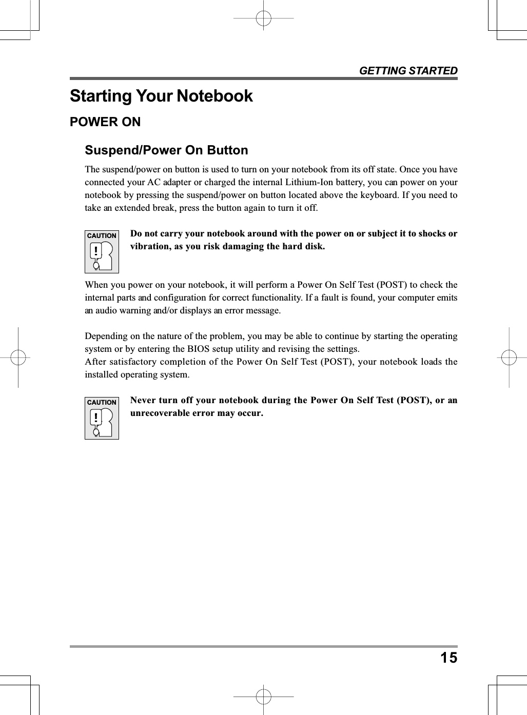 GETTING STARTED15Starting Your NotebookPOWER ONSuspend/Power On ButtonThe suspend/power on button is used to turn on your notebook from its off state. Once you haveconnected your AC adapter or charged the internal Lithium-Ion battery, you can power on yournotebook by pressing the suspend/power on button located above the keyboard. If you need totake an extended break, press the button again to turn it off.Do not carry your notebook around with the power on or subject it to shocks orvibration, as you risk damaging the hard disk.When you power on your notebook, it will perform a Power On Self Test (POST) to check theinternal parts and configuration for correct functionality. If a fault is found, your computer emitsan audio warning and/or displays an error message.Depending on the nature of the problem, you may be able to continue by starting the operatingsystem or by entering the BIOS setup utility and revising the settings.After satisfactory completion of the Power On Self Test (POST), your notebook loads theinstalled operating system.Never turn off your notebook during the Power On Self Test (POST), or anunrecoverable error may occur.CAUTIONCAUTION