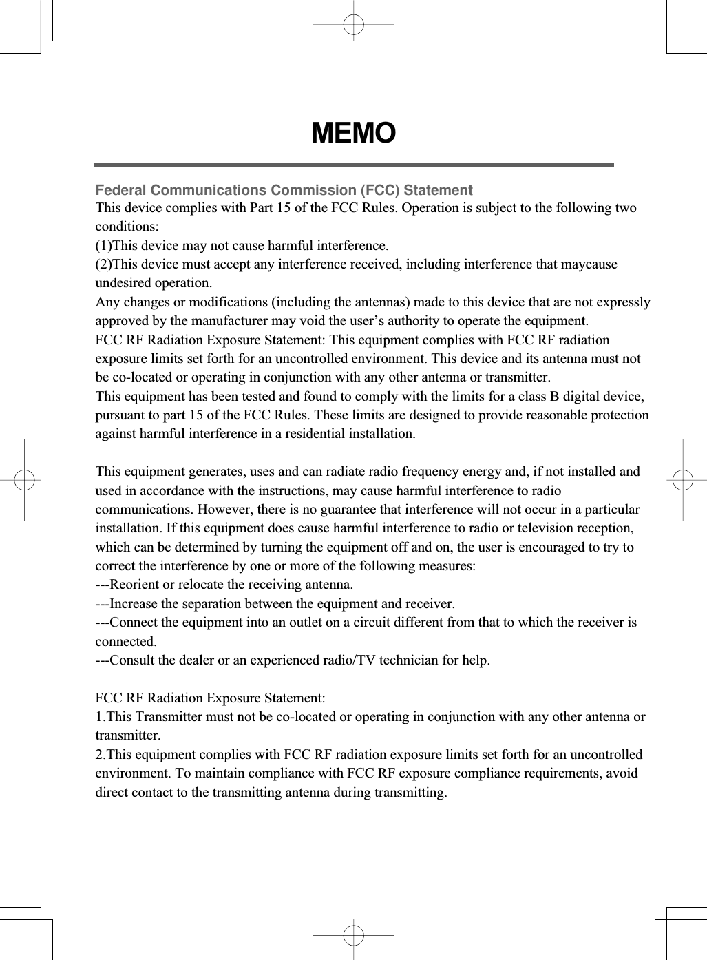 MEMOFederal Communications Commission (FCC) StatementThis device complies with Part 15 of the FCC Rules. Operation is subject to the following two conditions:(1)This device may not cause harmful interference.(2)This device must accept any interference received, including interference that maycause undesired operation.Any changes or modifications (including the antennas) made to this device that are not expresslyapproved by the manufacturer may void the user’s authority to operate the equipment.FCC RF Radiation Exposure Statement: This equipment complies with FCC RF radiation exposure limits set forth for an uncontrolled environment. This device and its antenna must not be co-located or operating in conjunction with any other antenna or transmitter.This equipment has been tested and found to comply with the limits for a class B digital device,pursuant to part 15 of the FCC Rules. These limits are designed to provide reasonable protectionagainst harmful interference in a residential installation. This equipment generates, uses and can radiate radio frequency energy and, if not installed and used in accordance with the instructions, may cause harmful interference to radio communications. However, there is no guarantee that interference will not occur in a particular installation. If this equipment does cause harmful interference to radio or television reception, which can be determined by turning the equipment off and on, the user is encouraged to try to correct the interference by one or more of the following measures:---Reorient or relocate the receiving antenna.---Increase the separation between the equipment and receiver.---Connect the equipment into an outlet on a circuit different from that to which the receiver is connected.---Consult the dealer or an experienced radio/TV technician for help.FCC RF Radiation Exposure Statement: 1.This Transmitter must not be co-located or operating in conjunction with any other antenna or transmitter.2.This equipment complies with FCC RF radiation exposure limits set forth for an uncontrolled environment. To maintain compliance with FCC RF exposure compliance requirements, avoid direct contact to the transmitting antenna during transmitting.