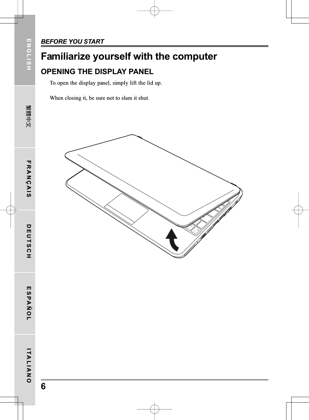 BEFORE YOU START6ENGLISH FRANÇAIS DEUTSCH ESPAÑOL ITALIANOFamiliarize yourself with the computerOPENING THE DISPLAY PANELTo open the display panel, simply lift the lid up.When closing it, be sure not to slam it shut.