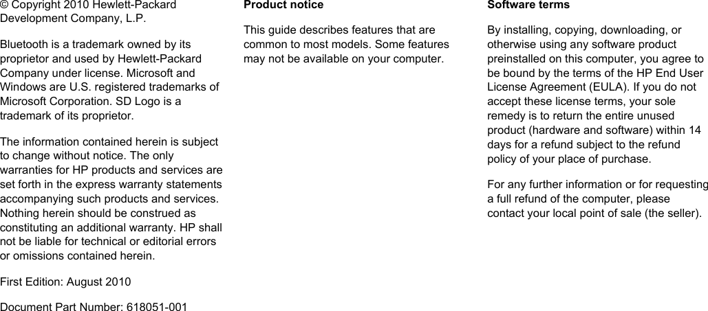 © Copyright 2010 Hewlett-PackardDevelopment Company, L.P.Bluetooth is a trademark owned by itsproprietor and used by Hewlett-PackardCompany under license. Microsoft andWindows are U.S. registered trademarks ofMicrosoft Corporation. SD Logo is atrademark of its proprietor.The information contained herein is subjectto change without notice. The onlywarranties for HP products and services areset forth in the express warranty statementsaccompanying such products and services.Nothing herein should be construed asconstituting an additional warranty. HP shallnot be liable for technical or editorial errorsor omissions contained herein.First Edition: August 2010Document Part Number: 618051-001Product noticeThis guide describes features that arecommon to most models. Some featuresmay not be available on your computer.Software termsBy installing, copying, downloading, orotherwise using any software productpreinstalled on this computer, you agree tobe bound by the terms of the HP End UserLicense Agreement (EULA). If you do notaccept these license terms, your soleremedy is to return the entire unusedproduct (hardware and software) within 14days for a refund subject to the refundpolicy of your place of purchase.For any further information or for requestinga full refund of the computer, pleasecontact your local point of sale (the seller).