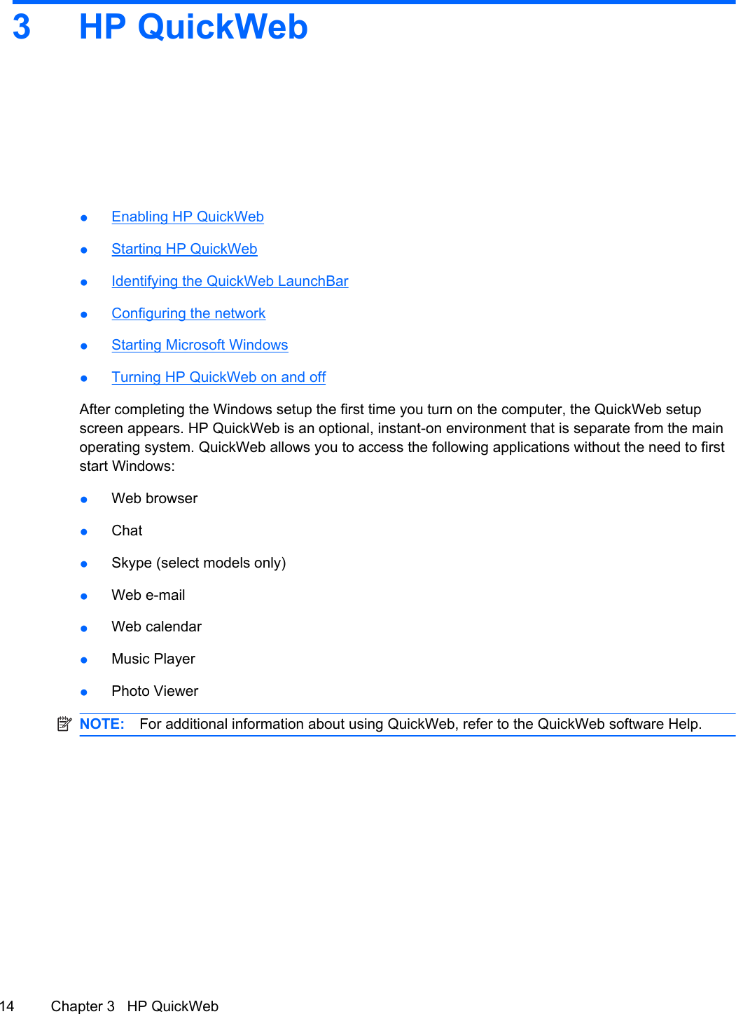 3 HP QuickWeb ●Enabling HP QuickWeb●Starting HP QuickWeb●Identifying the QuickWeb LaunchBar●Configuring the network●Starting Microsoft Windows●Turning HP QuickWeb on and offAfter completing the Windows setup the first time you turn on the computer, the QuickWeb setupscreen appears. HP QuickWeb is an optional, instant-on environment that is separate from the mainoperating system. QuickWeb allows you to access the following applications without the need to firststart Windows:●Web browser●Chat●Skype (select models only)●Web e-mail●Web calendar●Music Player●Photo ViewerNOTE: For additional information about using QuickWeb, refer to the QuickWeb software Help.14 Chapter 3   HP QuickWeb