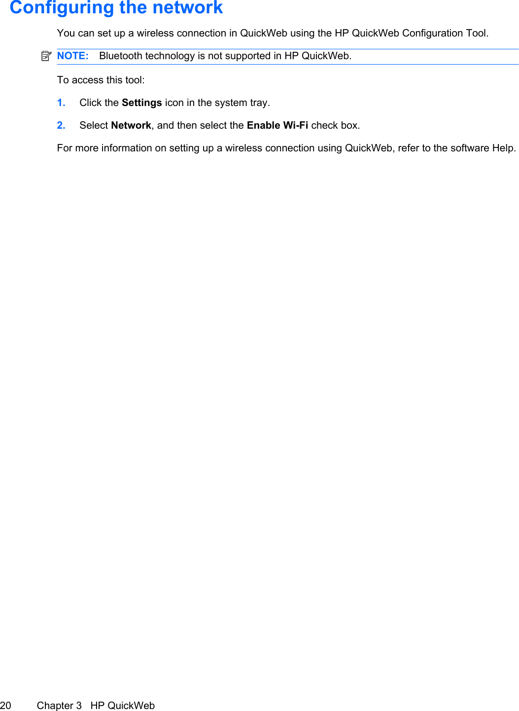 Configuring the networkYou can set up a wireless connection in QuickWeb using the HP QuickWeb Configuration Tool.NOTE: Bluetooth technology is not supported in HP QuickWeb.To access this tool:1. Click the Settings icon in the system tray.2. Select Network, and then select the Enable Wi-Fi check box.For more information on setting up a wireless connection using QuickWeb, refer to the software Help.20 Chapter 3   HP QuickWeb