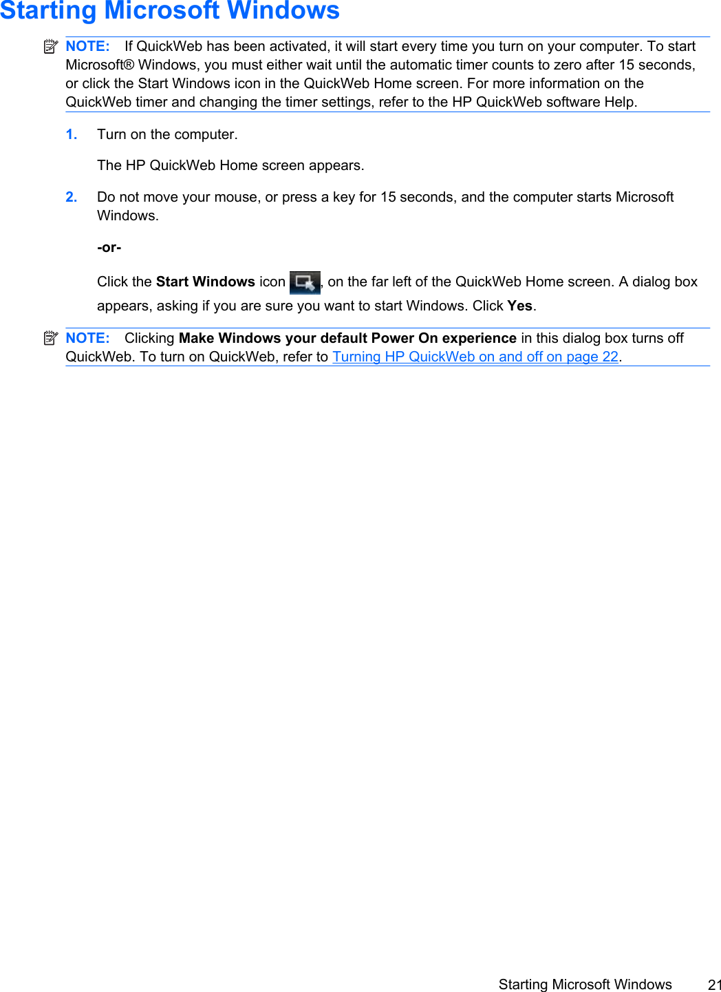 Starting Microsoft WindowsNOTE: If QuickWeb has been activated, it will start every time you turn on your computer. To startMicrosoft® Windows, you must either wait until the automatic timer counts to zero after 15 seconds,or click the Start Windows icon in the QuickWeb Home screen. For more information on theQuickWeb timer and changing the timer settings, refer to the HP QuickWeb software Help.1. Turn on the computer.The HP QuickWeb Home screen appears.2. Do not move your mouse, or press a key for 15 seconds, and the computer starts MicrosoftWindows.-or-Click the Start Windows icon  , on the far left of the QuickWeb Home screen. A dialog boxappears, asking if you are sure you want to start Windows. Click Yes.NOTE: Clicking Make Windows your default Power On experience in this dialog box turns offQuickWeb. To turn on QuickWeb, refer to Turning HP QuickWeb on and off on page 22.Starting Microsoft Windows 21