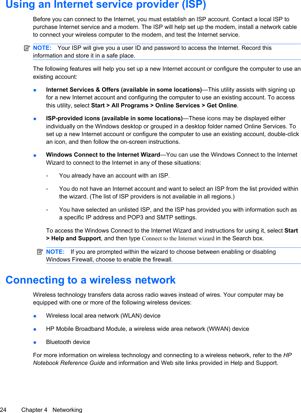 Using an Internet service provider (ISP)Before you can connect to the Internet, you must establish an ISP account. Contact a local ISP topurchase Internet service and a modem. The ISP will help set up the modem, install a network cableto connect your wireless computer to the modem, and test the Internet service.NOTE: Your ISP will give you a user ID and password to access the Internet. Record thisinformation and store it in a safe place.The following features will help you set up a new Internet account or configure the computer to use anexisting account:●Internet Services &amp; Offers (available in some locations)—This utility assists with signing upfor a new Internet account and configuring the computer to use an existing account. To accessthis utility, select Start &gt; All Programs &gt; Online Services &gt; Get Online.●ISP-provided icons (available in some locations)—These icons may be displayed eitherindividually on the Windows desktop or grouped in a desktop folder named Online Services. Toset up a new Internet account or configure the computer to use an existing account, double-clickan icon, and then follow the on-screen instructions.●Windows Connect to the Internet Wizard—You can use the Windows Connect to the InternetWizard to connect to the Internet in any of these situations:◦You already have an account with an ISP.◦You do not have an Internet account and want to select an ISP from the list provided withinthe wizard. (The list of ISP providers is not available in all regions.)◦You have selected an unlisted ISP, and the ISP has provided you with information such asa specific IP address and POP3 and SMTP settings.To access the Windows Connect to the Internet Wizard and instructions for using it, select Start&gt; Help and Support, and then type Connect to the Internet wizard in the Search box.NOTE: If you are prompted within the wizard to choose between enabling or disablingWindows Firewall, choose to enable the firewall.Connecting to a wireless networkWireless technology transfers data across radio waves instead of wires. Your computer may beequipped with one or more of the following wireless devices:●Wireless local area network (WLAN) device●HP Mobile Broadband Module, a wireless wide area network (WWAN) device●Bluetooth deviceFor more information on wireless technology and connecting to a wireless network, refer to the HPNotebook Reference Guide and information and Web site links provided in Help and Support.24 Chapter 4   Networking