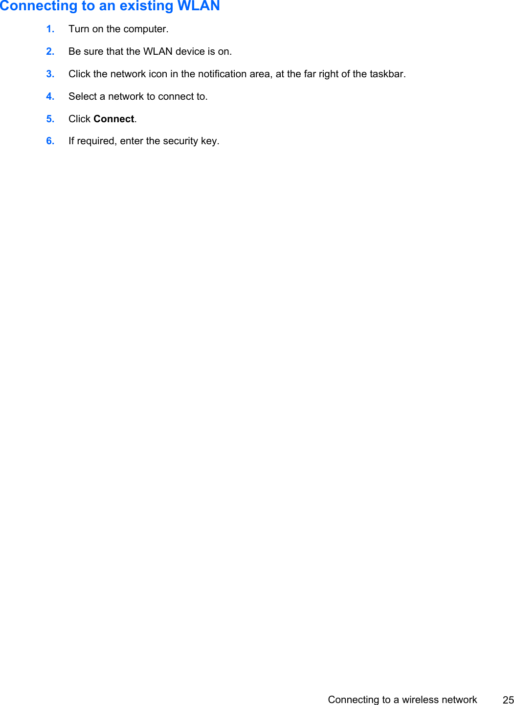 Connecting to an existing WLAN1. Turn on the computer.2. Be sure that the WLAN device is on.3. Click the network icon in the notification area, at the far right of the taskbar.4. Select a network to connect to.5. Click Connect.6. If required, enter the security key.Connecting to a wireless network 25