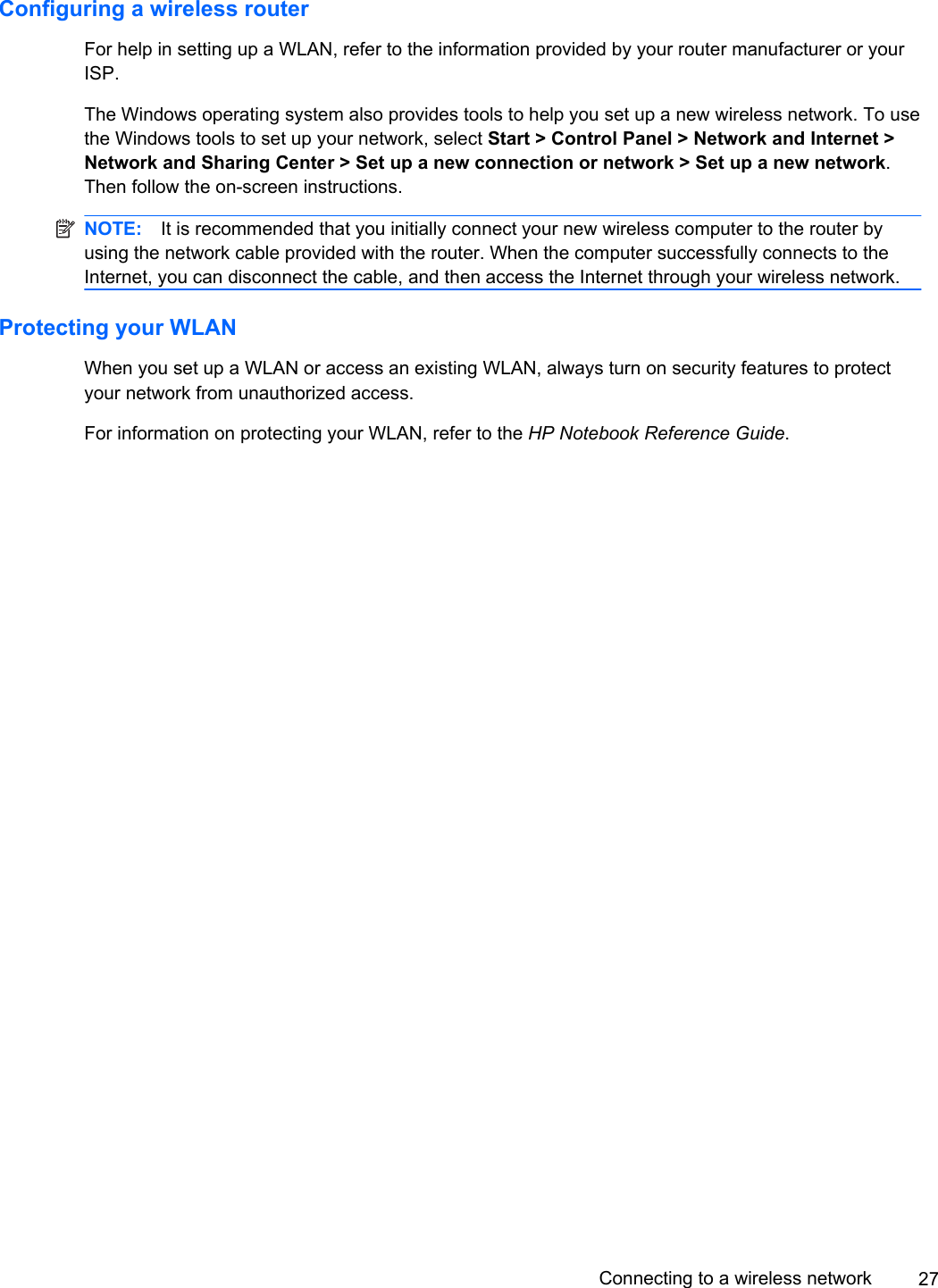 Configuring a wireless routerFor help in setting up a WLAN, refer to the information provided by your router manufacturer or yourISP.The Windows operating system also provides tools to help you set up a new wireless network. To usethe Windows tools to set up your network, select Start &gt; Control Panel &gt; Network and Internet &gt;Network and Sharing Center &gt; Set up a new connection or network &gt; Set up a new network.Then follow the on-screen instructions.NOTE: It is recommended that you initially connect your new wireless computer to the router byusing the network cable provided with the router. When the computer successfully connects to theInternet, you can disconnect the cable, and then access the Internet through your wireless network.Protecting your WLANWhen you set up a WLAN or access an existing WLAN, always turn on security features to protectyour network from unauthorized access.For information on protecting your WLAN, refer to the HP Notebook Reference Guide.Connecting to a wireless network 27
