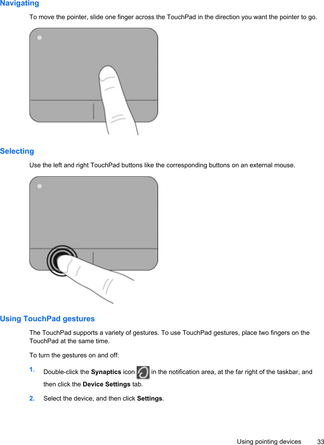 NavigatingTo move the pointer, slide one finger across the TouchPad in the direction you want the pointer to go.SelectingUse the left and right TouchPad buttons like the corresponding buttons on an external mouse.Using TouchPad gesturesThe TouchPad supports a variety of gestures. To use TouchPad gestures, place two fingers on theTouchPad at the same time.To turn the gestures on and off:1. Double-click the Synaptics icon   in the notification area, at the far right of the taskbar, andthen click the Device Settings tab.2. Select the device, and then click Settings.Using pointing devices 33