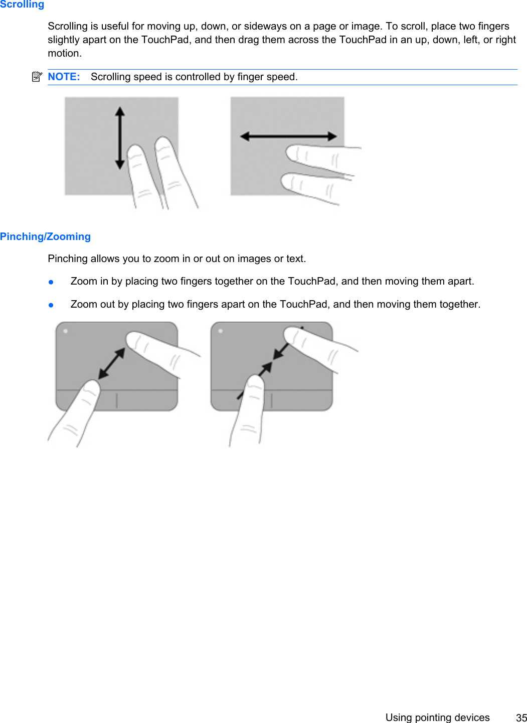 ScrollingScrolling is useful for moving up, down, or sideways on a page or image. To scroll, place two fingersslightly apart on the TouchPad, and then drag them across the TouchPad in an up, down, left, or rightmotion.NOTE: Scrolling speed is controlled by finger speed.Pinching/ZoomingPinching allows you to zoom in or out on images or text.●Zoom in by placing two fingers together on the TouchPad, and then moving them apart.●Zoom out by placing two fingers apart on the TouchPad, and then moving them together.Using pointing devices 35