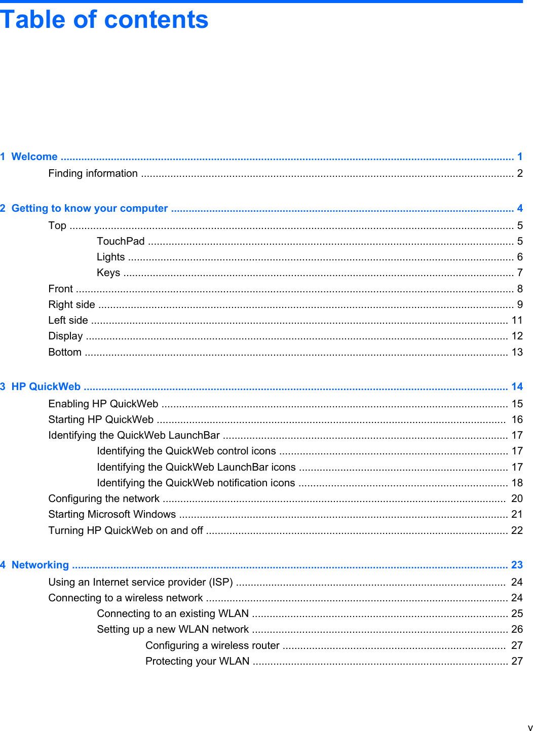 Table of contents1  Welcome .......................................................................................................................................................... 1Finding information ............................................................................................................................... 22  Getting to know your computer ..................................................................................................................... 4Top ....................................................................................................................................................... 5TouchPad ............................................................................................................................ 5Lights ................................................................................................................................... 6Keys ..................................................................................................................................... 7Front ..................................................................................................................................................... 8Right side ............................................................................................................................................. 9Left side .............................................................................................................................................. 11Display ................................................................................................................................................ 12Bottom ................................................................................................................................................ 133  HP QuickWeb ................................................................................................................................................ 14Enabling HP QuickWeb ...................................................................................................................... 15Starting HP QuickWeb .......................................................................................................................  16Identifying the QuickWeb LaunchBar ................................................................................................. 17Identifying the QuickWeb control icons .............................................................................. 17Identifying the QuickWeb LaunchBar icons ....................................................................... 17Identifying the QuickWeb notification icons ....................................................................... 18Configuring the network .....................................................................................................................  20Starting Microsoft Windows ................................................................................................................ 21Turning HP QuickWeb on and off ....................................................................................................... 224  Networking .................................................................................................................................................... 23Using an Internet service provider (ISP) ............................................................................................  24Connecting to a wireless network ....................................................................................................... 24Connecting to an existing WLAN ....................................................................................... 25Setting up a new WLAN network ....................................................................................... 26Configuring a wireless router ............................................................................  27Protecting your WLAN ....................................................................................... 27v