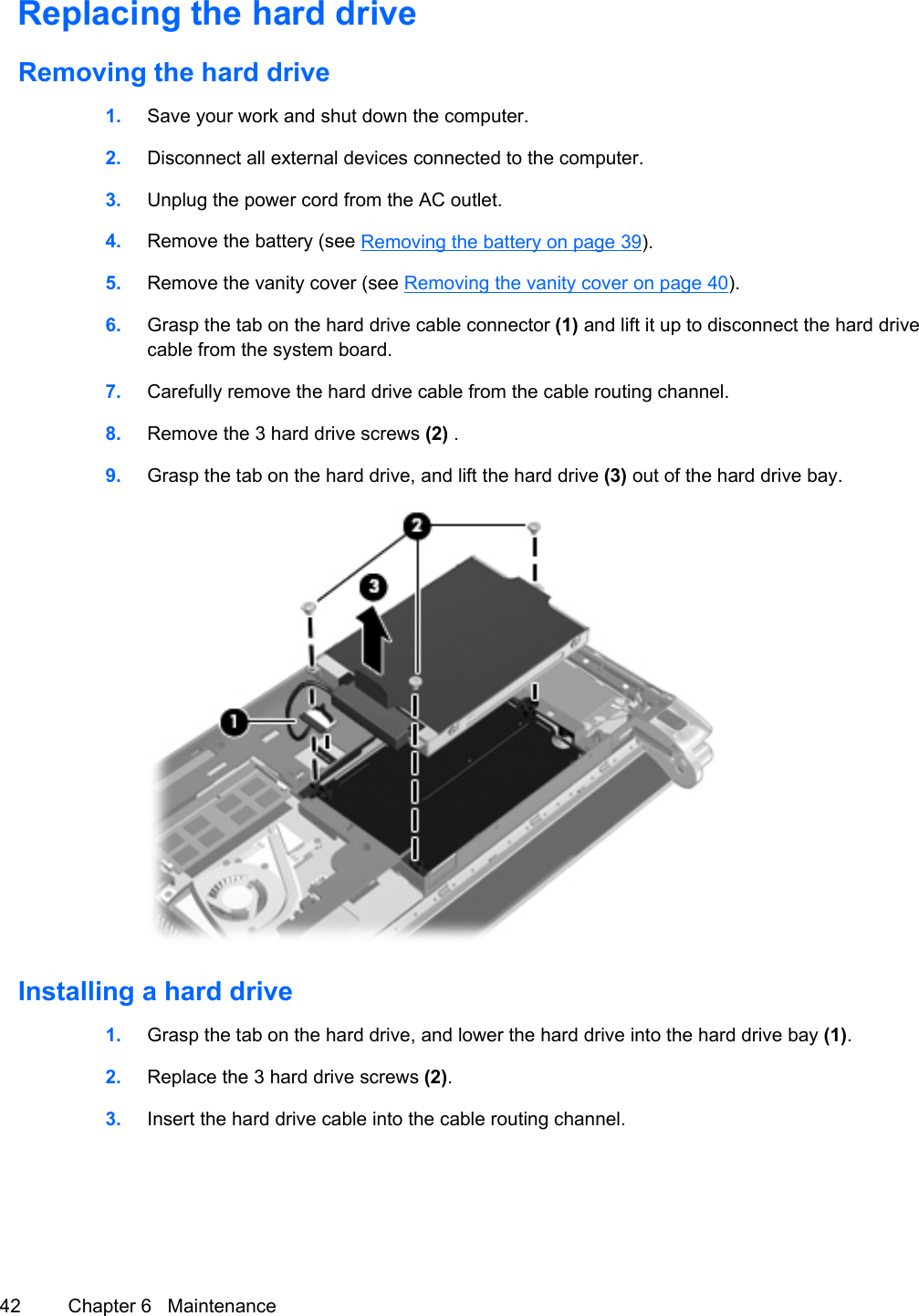 Replacing the hard driveRemoving the hard drive1. Save your work and shut down the computer.2. Disconnect all external devices connected to the computer.3. Unplug the power cord from the AC outlet.4. Remove the battery (see Removing the battery on page 39).5. Remove the vanity cover (see Removing the vanity cover on page 40).6. Grasp the tab on the hard drive cable connector (1) and lift it up to disconnect the hard drivecable from the system board.7. Carefully remove the hard drive cable from the cable routing channel.8. Remove the 3 hard drive screws (2) .9. Grasp the tab on the hard drive, and lift the hard drive (3) out of the hard drive bay.Installing a hard drive1. Grasp the tab on the hard drive, and lower the hard drive into the hard drive bay (1).2. Replace the 3 hard drive screws (2).3. Insert the hard drive cable into the cable routing channel.42 Chapter 6   Maintenance