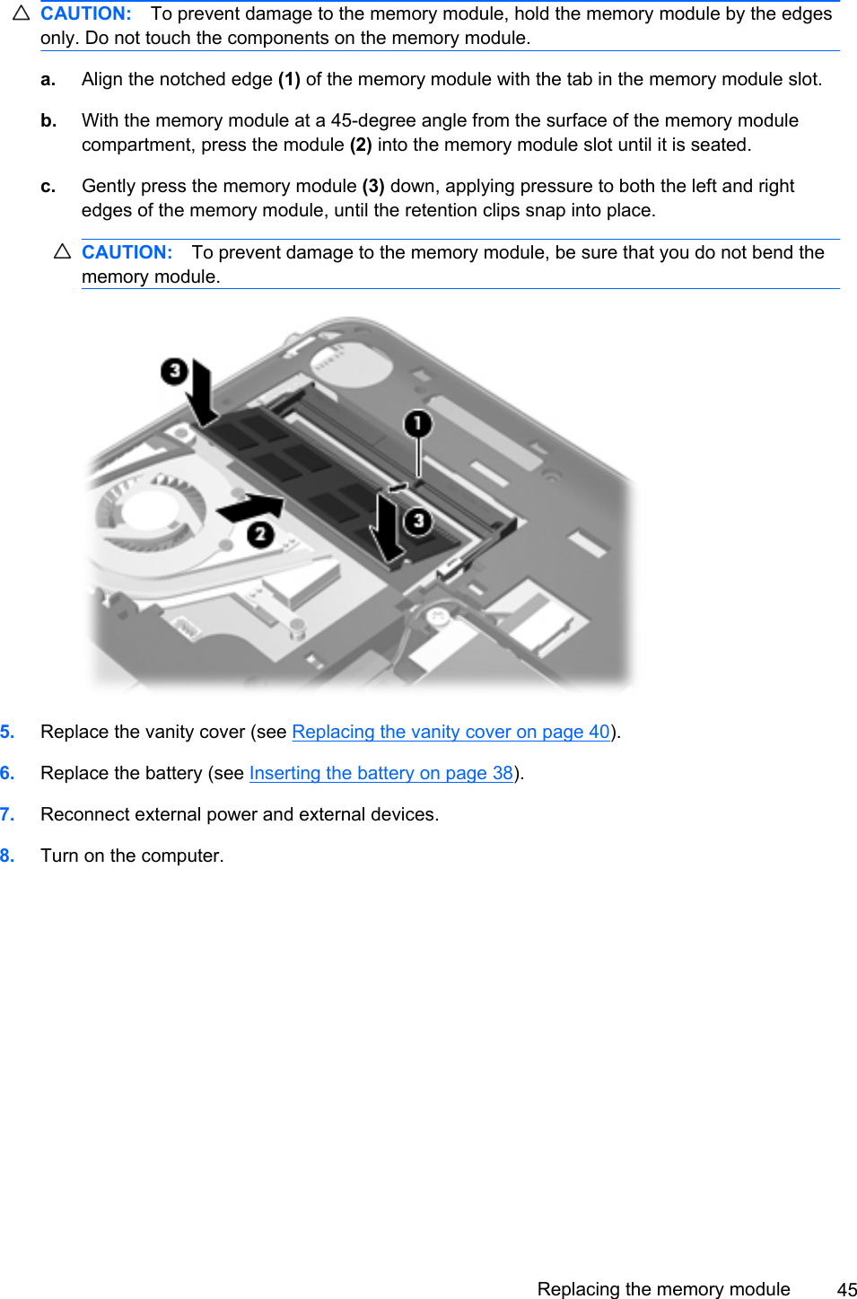 CAUTION: To prevent damage to the memory module, hold the memory module by the edgesonly. Do not touch the components on the memory module.a. Align the notched edge (1) of the memory module with the tab in the memory module slot.b. With the memory module at a 45-degree angle from the surface of the memory modulecompartment, press the module (2) into the memory module slot until it is seated.c. Gently press the memory module (3) down, applying pressure to both the left and rightedges of the memory module, until the retention clips snap into place.CAUTION: To prevent damage to the memory module, be sure that you do not bend thememory module.5. Replace the vanity cover (see Replacing the vanity cover on page 40).6. Replace the battery (see Inserting the battery on page 38).7. Reconnect external power and external devices.8. Turn on the computer.Replacing the memory module 45