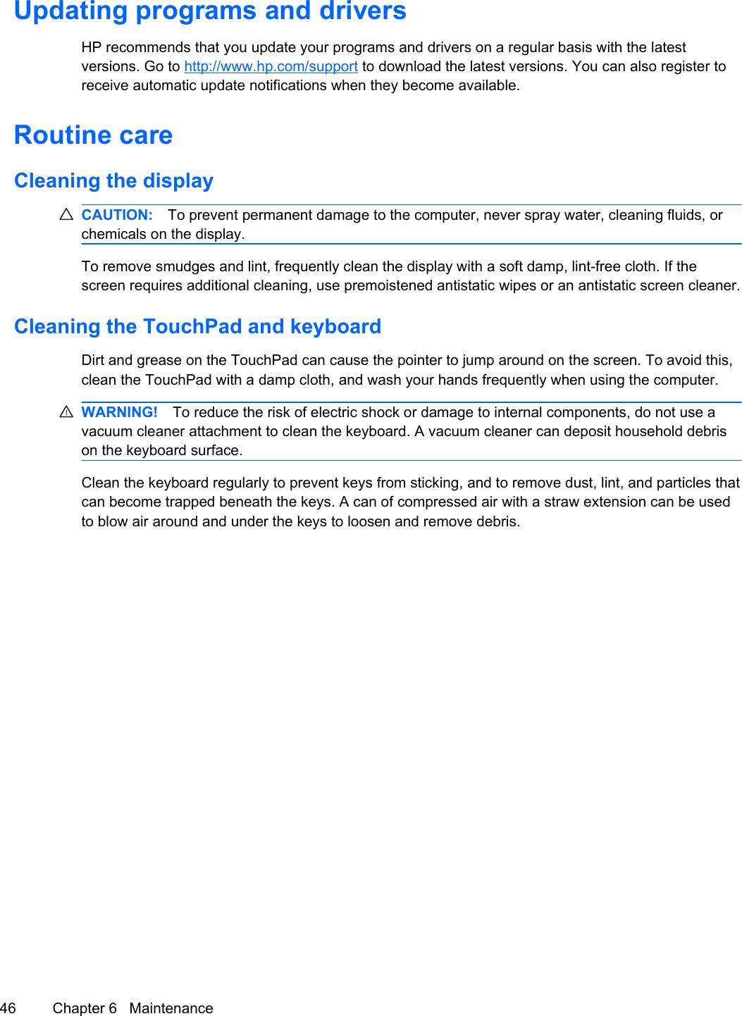 Updating programs and driversHP recommends that you update your programs and drivers on a regular basis with the latestversions. Go to http://www.hp.com/support to download the latest versions. You can also register toreceive automatic update notifications when they become available.Routine careCleaning the displayCAUTION: To prevent permanent damage to the computer, never spray water, cleaning fluids, orchemicals on the display.To remove smudges and lint, frequently clean the display with a soft damp, lint-free cloth. If thescreen requires additional cleaning, use premoistened antistatic wipes or an antistatic screen cleaner.Cleaning the TouchPad and keyboardDirt and grease on the TouchPad can cause the pointer to jump around on the screen. To avoid this,clean the TouchPad with a damp cloth, and wash your hands frequently when using the computer.WARNING! To reduce the risk of electric shock or damage to internal components, do not use avacuum cleaner attachment to clean the keyboard. A vacuum cleaner can deposit household debrison the keyboard surface.Clean the keyboard regularly to prevent keys from sticking, and to remove dust, lint, and particles thatcan become trapped beneath the keys. A can of compressed air with a straw extension can be usedto blow air around and under the keys to loosen and remove debris.46 Chapter 6   Maintenance