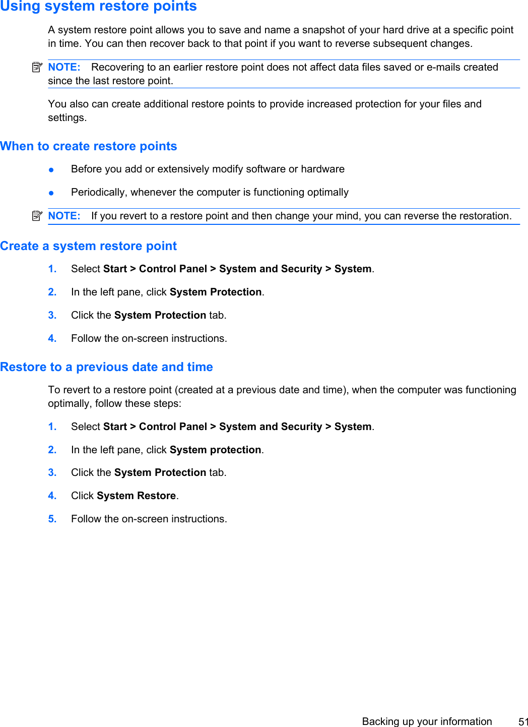 Using system restore pointsA system restore point allows you to save and name a snapshot of your hard drive at a specific pointin time. You can then recover back to that point if you want to reverse subsequent changes.NOTE: Recovering to an earlier restore point does not affect data files saved or e-mails createdsince the last restore point.You also can create additional restore points to provide increased protection for your files andsettings.When to create restore points●Before you add or extensively modify software or hardware●Periodically, whenever the computer is functioning optimallyNOTE: If you revert to a restore point and then change your mind, you can reverse the restoration.Create a system restore point1. Select Start &gt; Control Panel &gt; System and Security &gt; System.2. In the left pane, click System Protection.3. Click the System Protection tab.4. Follow the on-screen instructions.Restore to a previous date and timeTo revert to a restore point (created at a previous date and time), when the computer was functioningoptimally, follow these steps:1. Select Start &gt; Control Panel &gt; System and Security &gt; System.2. In the left pane, click System protection.3. Click the System Protection tab.4. Click System Restore.5. Follow the on-screen instructions.Backing up your information 51