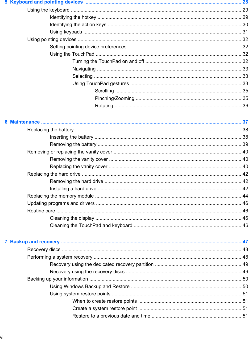 5  Keyboard and pointing devices ................................................................................................................... 28Using the keyboard ............................................................................................................................ 29Identifying the hotkey ......................................................................................................... 29Identifying the action keys ................................................................................................. 30Using keypads ................................................................................................................... 31Using pointing devices ....................................................................................................................... 32Setting pointing device preferences ................................................................................... 32Using the TouchPad .......................................................................................................... 32Turning the TouchPad on and off ...................................................................... 32Navigating ......................................................................................................... 33Selecting ........................................................................................................... 33Using TouchPad gestures ................................................................................. 33Scrolling ............................................................................................ 35Pinching/Zooming ............................................................................. 35Rotating ............................................................................................ 366  Maintenance .................................................................................................................................................. 37Replacing the battery ......................................................................................................................... 38Inserting the battery ........................................................................................................... 38Removing the battery ......................................................................................................... 39Removing or replacing the vanity cover ............................................................................................. 40Removing the vanity cover ................................................................................................ 40Replacing the vanity cover ................................................................................................. 40Replacing the hard drive .................................................................................................................... 42Removing the hard drive .................................................................................................... 42Installing a hard drive ......................................................................................................... 42Replacing the memory module ........................................................................................................... 44Updating programs and drivers .......................................................................................................... 46Routine care ....................................................................................................................................... 46Cleaning the display .......................................................................................................... 46Cleaning the TouchPad and keyboard .............................................................................. 467  Backup and recovery .................................................................................................................................... 47Recovery discs ................................................................................................................................... 48Performing a system recovery ............................................................................................................ 48Recovery using the dedicated recovery partition ............................................................... 49Recovery using the recovery discs .................................................................................... 49Backing up your information ............................................................................................................... 50Using Windows Backup and Restore ................................................................................ 50Using system restore points .............................................................................................. 51When to create restore points ........................................................................... 51Create a system restore point ........................................................................... 51Restore to a previous date and time ................................................................. 51vi
