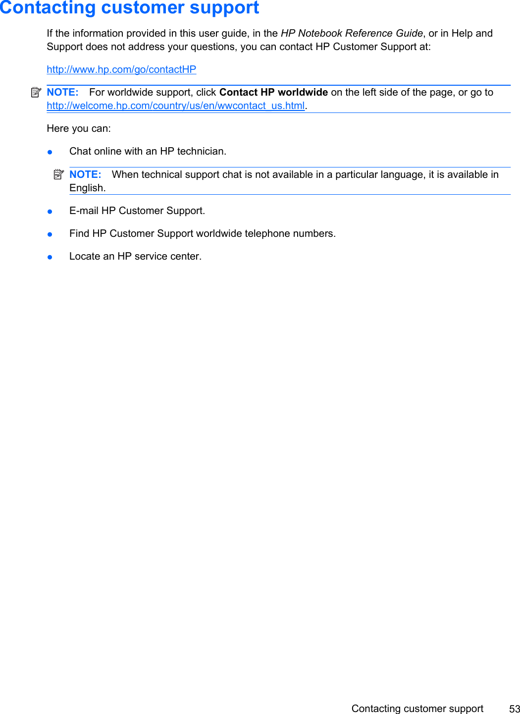 Contacting customer supportIf the information provided in this user guide, in the HP Notebook Reference Guide, or in Help andSupport does not address your questions, you can contact HP Customer Support at:http://www.hp.com/go/contactHPNOTE: For worldwide support, click Contact HP worldwide on the left side of the page, or go tohttp://welcome.hp.com/country/us/en/wwcontact_us.html.Here you can:●Chat online with an HP technician.NOTE: When technical support chat is not available in a particular language, it is available inEnglish.●E-mail HP Customer Support.●Find HP Customer Support worldwide telephone numbers.●Locate an HP service center.Contacting customer support 53