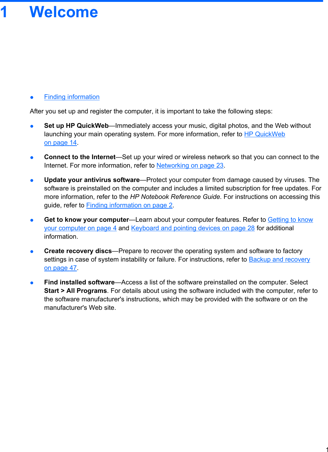 1Welcome●Finding informationAfter you set up and register the computer, it is important to take the following steps:●Set up HP QuickWeb—Immediately access your music, digital photos, and the Web withoutlaunching your main operating system. For more information, refer to HP QuickWebon page 14.●Connect to the Internet—Set up your wired or wireless network so that you can connect to theInternet. For more information, refer to Networking on page 23.●Update your antivirus software—Protect your computer from damage caused by viruses. Thesoftware is preinstalled on the computer and includes a limited subscription for free updates. Formore information, refer to the HP Notebook Reference Guide. For instructions on accessing thisguide, refer to Finding information on page 2.●Get to know your computer—Learn about your computer features. Refer to Getting to knowyour computer on page 4 and Keyboard and pointing devices on page 28 for additionalinformation.●Create recovery discs—Prepare to recover the operating system and software to factorysettings in case of system instability or failure. For instructions, refer to Backup and recoveryon page 47.●Find installed software—Access a list of the software preinstalled on the computer. SelectStart &gt; All Programs. For details about using the software included with the computer, refer tothe software manufacturer&apos;s instructions, which may be provided with the software or on themanufacturer&apos;s Web site.1