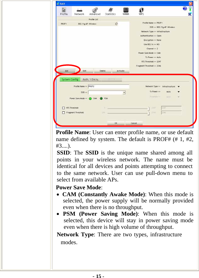  - 15 -  Profile Name: User can enter profile name, or use default name defined by system. The default is PROF# (# 1, #2, #3....). SSID: The SSID is the unique name shared among all points in your wireless network. The name must be identical for all devices and points attempting to connect to the same network. User can use pull-down menu to select from available APs. Power Save Mode: • CAM (Constantly Awake Mode): When this mode is selected, the power supply will be normally provided even when there is no throughput. • PSM (Power Saving Mode): When this mode is selected, this device will stay in power saving mode even when there is high volume of throughput. Network Type: There are two types, infrastructure modes. 
