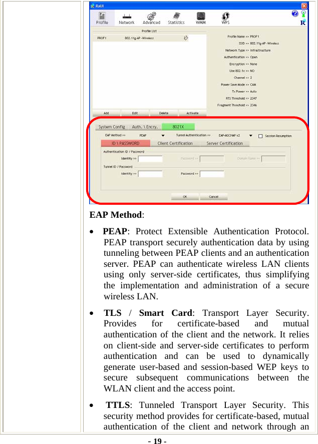  - 19 -  EAP Method: • PEAP: Protect Extensible Authentication Protocol. PEAP transport securely authentication data by using tunneling between PEAP clients and an authentication server. PEAP can authenticate wireless LAN clients using only server-side certificates, thus simplifying the implementation and administration of a secure wireless LAN. • TLS  /  Smart Card: Transport Layer Security. Provides for certificate-based and mutual authentication of the client and the network. It relies on client-side and server-side certificates to perform authentication and can be used to dynamically generate user-based and session-based WEP keys to secure subsequent communications between the WLAN client and the access point. • TTLS: Tunneled Transport Layer Security. This security method provides for certificate-based, mutual authentication of the client and network through an 