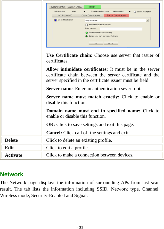  - 22 -  Use Certificate chain: Choose use server that issuer of certificates. Allow intimidate certificates: It must be in the server certificate chain between the server certificate and the server specified in the certificate issuer must be field. Server name: Enter an authentication sever root. Server name must match exactly: Click to enable or disable this function. Domain name must end in specified name: Click to enable or disable this function. OK: Click to save settings and exit this page. Cancel: Click call off the settings and exit. Delete  Click to delete an existing profile. Edit  Click to edit a profile. Activate  Click to make a connection between devices. Network  The Network page displays the information of surrounding APs from last scan result. The tab lists the information including SSID, Network type, Channel, Wireless mode, Security-Enabled and Signal. 