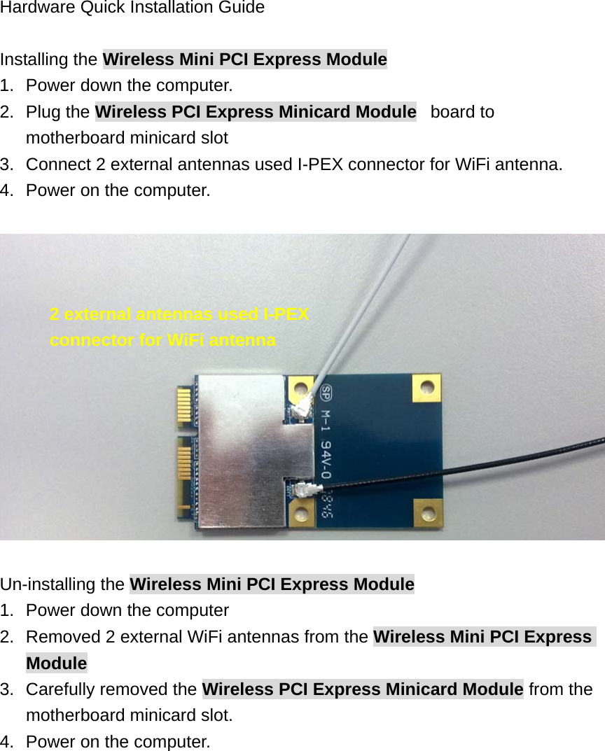  Hardware Quick Installation Guide  Installing the Wireless Mini PCI Express Module 1.  Power down the computer. 2. Plug the Wireless PCI Express Minicard Module   board to motherboard minicard slot 3.  Connect 2 external antennas used I-PEX connector for WiFi antenna. 4.  Power on the computer.    Un-installing the Wireless Mini PCI Express Module 1.  Power down the computer 2.  Removed 2 external WiFi antennas from the Wireless Mini PCI Express Module 3.  Carefully removed the Wireless PCI Express Minicard Module from the motherboard minicard slot. 4.  Power on the computer. 2 external antennas used I-PEX connector for WiFi antenna 