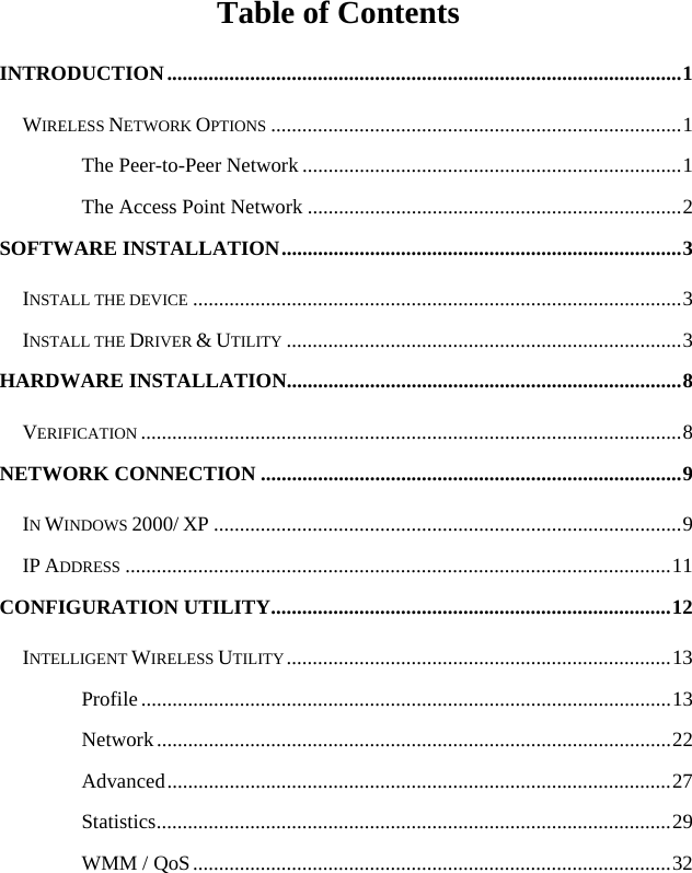  Table of Contents INTRODUCTION...................................................................................................1 WIRELESS NETWORK OPTIONS ...............................................................................1 The Peer-to-Peer Network .........................................................................1 The Access Point Network ........................................................................2 SOFTWARE INSTALLATION.............................................................................3 INSTALL THE DEVICE ..............................................................................................3 INSTALL THE DRIVER &amp; UTILITY ............................................................................3 HARDWARE INSTALLATION............................................................................8 VERIFICATION ........................................................................................................8 NETWORK CONNECTION .................................................................................9 IN WINDOWS 2000/ XP ..........................................................................................9 IP ADDRESS .........................................................................................................11 CONFIGURATION UTILITY.............................................................................12 INTELLIGENT WIRELESS UTILITY ..........................................................................13 Profile......................................................................................................13 Network...................................................................................................22 Advanced.................................................................................................27 Statistics...................................................................................................29 WMM / QoS............................................................................................32 