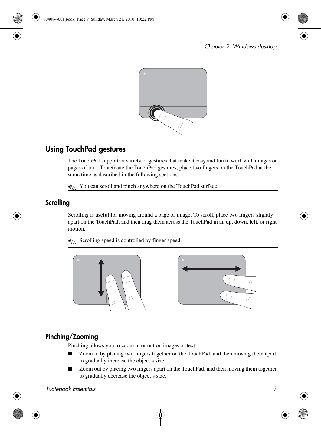 Notebook Essentials 9Chapter 2: Windows desktopUsing TouchPad gesturesThe TouchPad supports a variety of gestures that make it easy and fun to work with images or pages of text. To activate the TouchPad gestures, place two fingers on the TouchPad at the same time as described in the following sections. ✎You can scroll and pinch anywhere on the TouchPad surface.ScrollingScrolling is useful for moving around a page or image. To scroll, place two fingers slightly apart on the TouchPad, and then drag them across the TouchPad in an up, down, left, or right motion.✎Scrolling speed is controlled by finger speed.Pinching/ZoomingPinching allows you to zoom in or out on images or text.■Zoom in by placing two fingers together on the TouchPad, and then moving them apart to gradually increase the object’s size.■Zoom out by placing two fingers apart on the TouchPad, and then moving them together to gradually decrease the object’s size.604084-001.book  Page 9  Sunday, March 21, 2010  10:22 PM