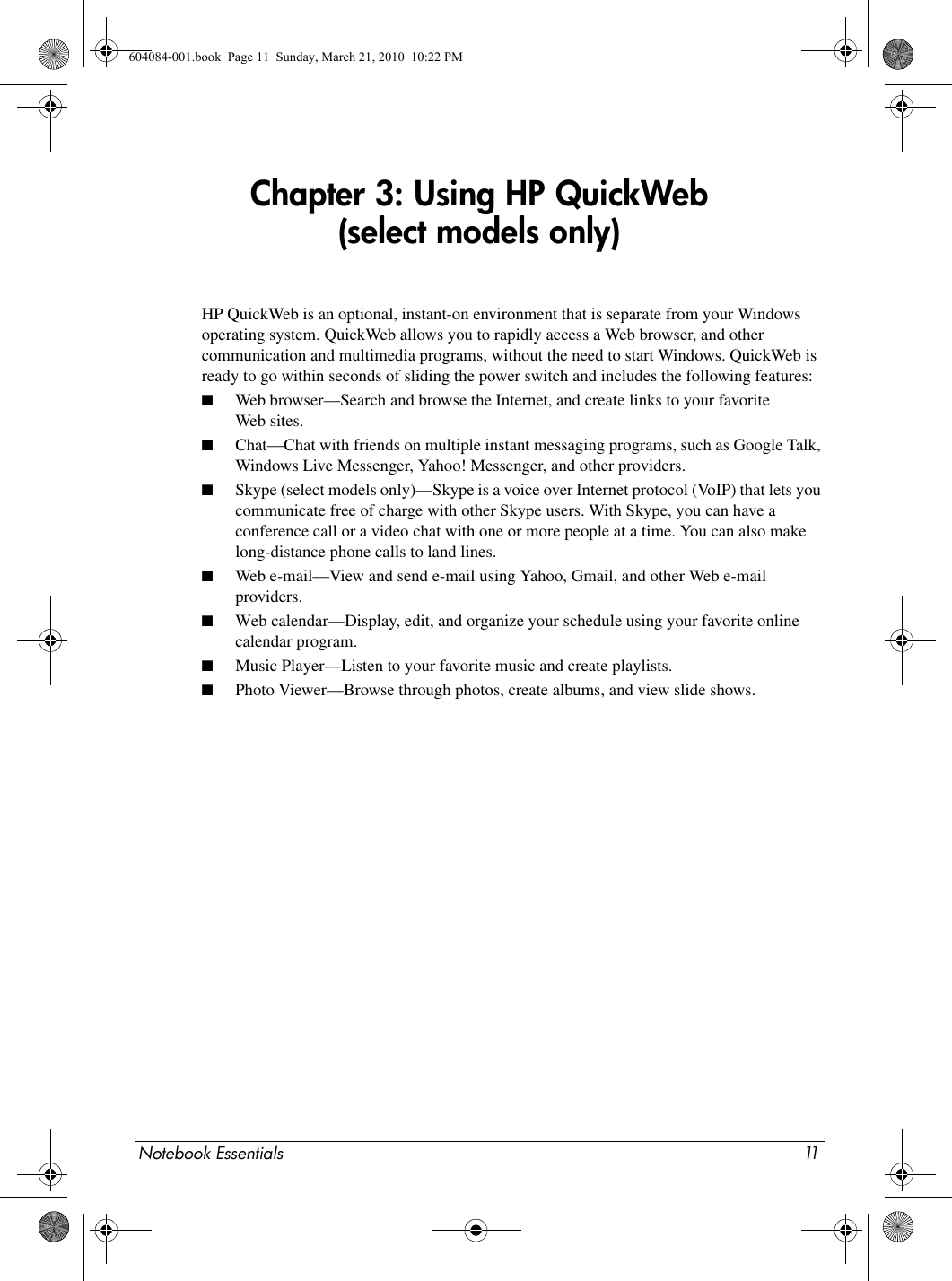 Notebook Essentials 11Chapter 3: Using HP QuickWeb (select models only)HP QuickWeb is an optional, instant-on environment that is separate from your Windows operating system. QuickWeb allows you to rapidly access a Web browser, and other communication and multimedia programs, without the need to start Windows. QuickWeb is ready to go within seconds of sliding the power switch and includes the following features:■Web browser—Search and browse the Internet, and create links to your favorite Web sites.■Chat—Chat with friends on multiple instant messaging programs, such as Google Talk, Windows Live Messenger, Yahoo! Messenger, and other providers.■Skype (select models only)—Skype is a voice over Internet protocol (VoIP) that lets you communicate free of charge with other Skype users. With Skype, you can have a conference call or a video chat with one or more people at a time. You can also make long-distance phone calls to land lines.■Web e-mail—View and send e-mail using Yahoo, Gmail, and other Web e-mail providers.■Web calendar—Display, edit, and organize your schedule using your favorite online calendar program.■Music Player—Listen to your favorite music and create playlists.■Photo Viewer—Browse through photos, create albums, and view slide shows.604084-001.book  Page 11  Sunday, March 21, 2010  10:22 PM
