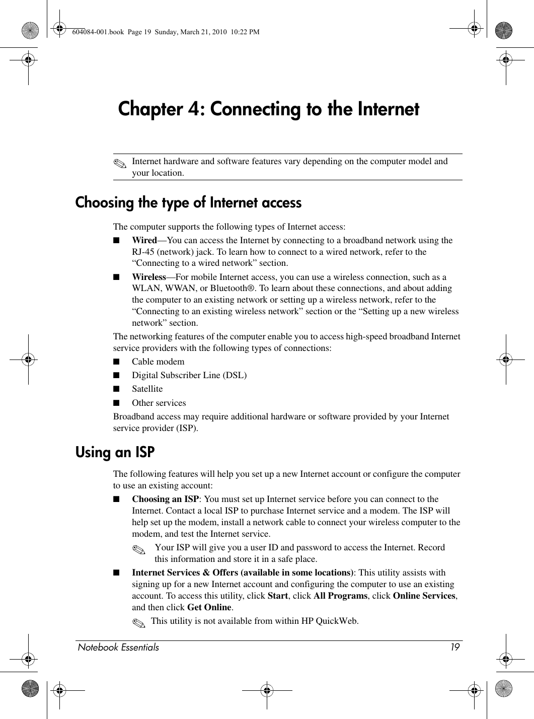 Notebook Essentials 19Chapter 4: Connecting to the Internet✎Internet hardware and software features vary depending on the computer model and your location.The computer supports the following types of Internet access:■Wired—You can access the Internet by connecting to a broadband network using the RJ-45 (network) jack. To learn how to connect to a wired network, refer to the “Connecting to a wired network” section.■Wireless—For mobile Internet access, you can use a wireless connection, such as a WLAN, WWAN, or Bluetooth®. To learn about these connections, and about adding the computer to an existing network or setting up a wireless network, refer to the “Connecting to an existing wireless network” section or the “Setting up a new wireless network” section.The networking features of the computer enable you to access high-speed broadband Internet service providers with the following types of connections:■Cable modem■Digital Subscriber Line (DSL)■Satellite■Other servicesBroadband access may require additional hardware or software provided by your Internet service provider (ISP).The following features will help you set up a new Internet account or configure the computer to use an existing account: ■Choosing an ISP: You must set up Internet service before you can connect to the Internet. Contact a local ISP to purchase Internet service and a modem. The ISP will help set up the modem, install a network cable to connect your wireless computer to the modem, and test the Internet service.✎Your ISP will give you a user ID and password to access the Internet. Record this information and store it in a safe place.■Internet Services &amp; Offers (available in some locations): This utility assists with signing up for a new Internet account and configuring the computer to use an existing account. To access this utility, click Start, click All Programs, click Online Services, and then click Get Online. ✎This utility is not available from within HP QuickWeb.Choosing the type of Internet accessUsing an ISP604084-001.book  Page 19  Sunday, March 21, 2010  10:22 PM