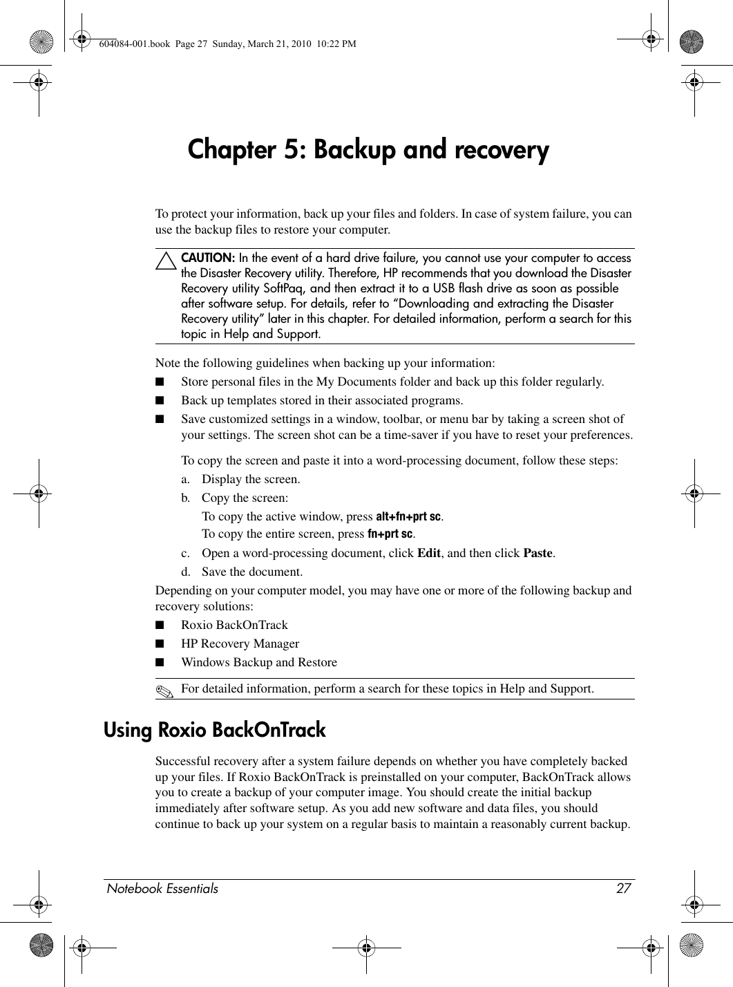 Notebook Essentials 27Chapter 5: Backup and recoveryTo protect your information, back up your files and folders. In case of system failure, you can use the backup files to restore your computer.ÄCAUTION: In the event of a hard drive failure, you cannot use your computer to access the Disaster Recovery utility. Therefore, HP recommends that you download the Disaster Recovery utility SoftPaq, and then extract it to a USB flash drive as soon as possible after software setup. For details, refer to “Downloading and extracting the Disaster Recovery utility” later in this chapter. For detailed information, perform a search for this topic in Help and Support.Note the following guidelines when backing up your information:■Store personal files in the My Documents folder and back up this folder regularly.■Back up templates stored in their associated programs.■Save customized settings in a window, toolbar, or menu bar by taking a screen shot of your settings. The screen shot can be a time-saver if you have to reset your preferences.To copy the screen and paste it into a word-processing document, follow these steps:a. Display the screen.b. Copy the screen: To copy the active window, press alt+fn+prt sc.To copy the entire screen, press fn+prt sc.c. Open a word-processing document, click Edit, and then click Paste.d. Save the document.Depending on your computer model, you may have one or more of the following backup and recovery solutions:■Roxio BackOnTrack■HP Recovery Manager■Windows Backup and Restore✎For detailed information, perform a search for these topics in Help and Support.Successful recovery after a system failure depends on whether you have completely backed up your files. If Roxio BackOnTrack is preinstalled on your computer, BackOnTrack allows you to create a backup of your computer image. You should create the initial backup immediately after software setup. As you add new software and data files, you should continue to back up your system on a regular basis to maintain a reasonably current backup.Using Roxio BackOnTrack604084-001.book  Page 27  Sunday, March 21, 2010  10:22 PM