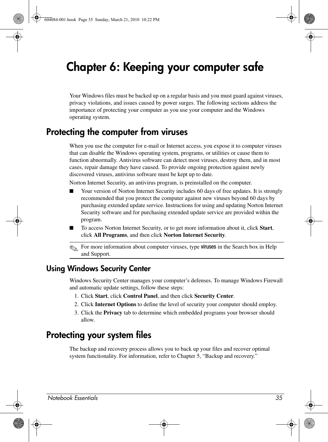 Notebook Essentials 35Chapter 6: Keeping your computer safeYour Windows files must be backed up on a regular basis and you must guard against viruses, privacy violations, and issues caused by power surges. The following sections address the importance of protecting your computer as you use your computer and the Windows operating system.When you use the computer for e-mail or Internet access, you expose it to computer viruses that can disable the Windows operating system, programs, or utilities or cause them to function abnormally. Antivirus software can detect most viruses, destroy them, and in most cases, repair damage they have caused. To provide ongoing protection against newly discovered viruses, antivirus software must be kept up to date.Norton Internet Security, an antivirus program, is preinstalled on the computer.■Your version of Norton Internet Security includes 60 days of free updates. It is strongly recommended that you protect the computer against new viruses beyond 60 days by purchasing extended update service. Instructions for using and updating Norton Internet Security software and for purchasing extended update service are provided within the program.■To access Norton Internet Security, or to get more information about it, click Start, click All Programs, and then click Norton Internet Security.✎For more information about computer viruses, type viruses in the Search box in Help and Support.Using Windows Security CenterWindows Security Center manages your computer’s defenses. To manage Windows Firewall and automatic update settings, follow these steps:1. Click Start, click Control Panel, and then click Security Center.2. Click Internet Options to define the level of security your computer should employ.3. Click the Privacy tab to determine which embedded programs your browser should allow.The backup and recovery process allows you to back up your files and recover optimal system functionality. For information, refer to Chapter 5, “Backup and recovery.”Protecting the computer from virusesProtecting your system files604084-001.book  Page 35  Sunday, March 21, 2010  10:22 PM