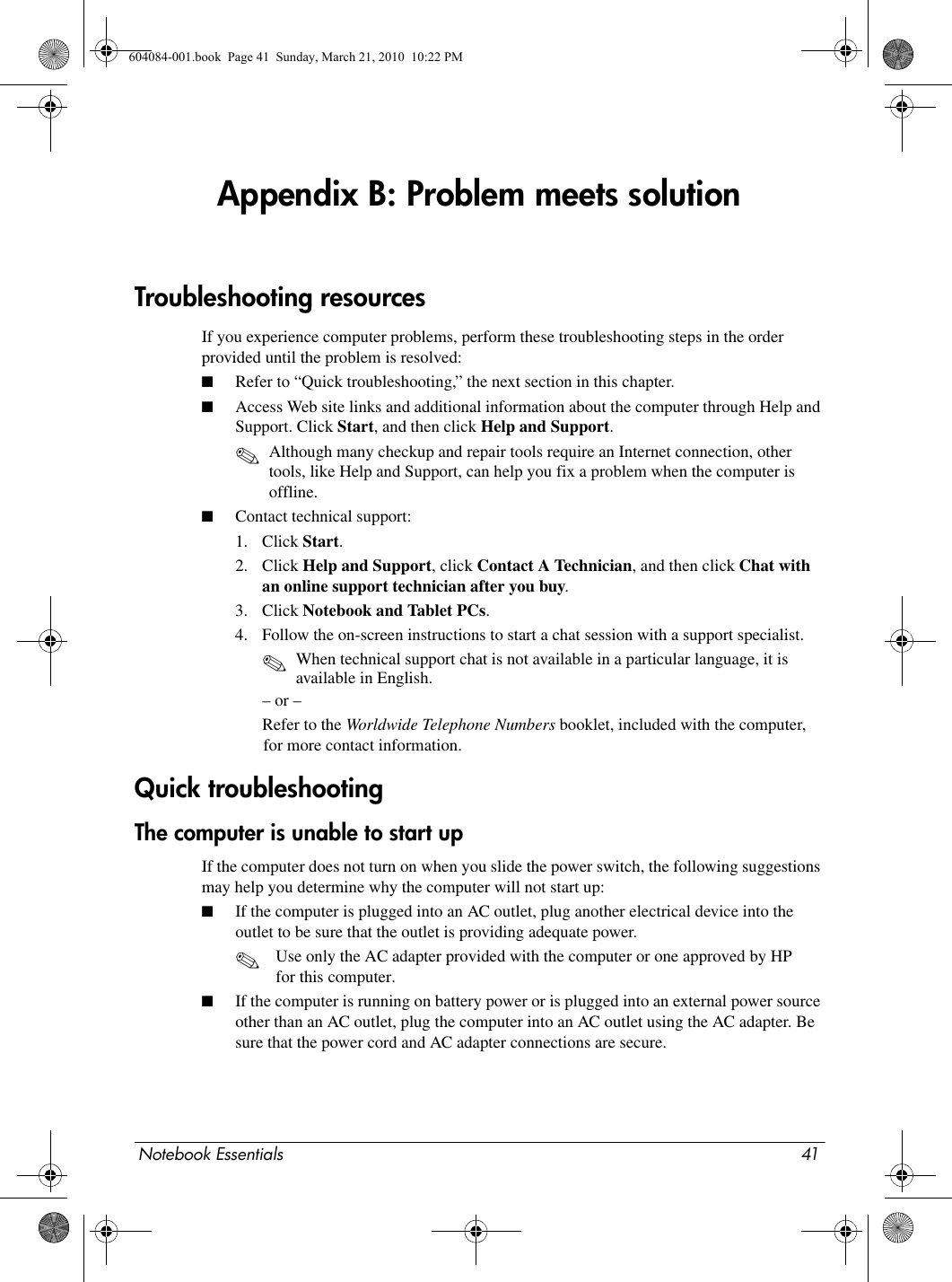 Notebook Essentials 41Appendix B: Problem meets solutionIf you experience computer problems, perform these troubleshooting steps in the order provided until the problem is resolved:■Refer to “Quick troubleshooting,” the next section in this chapter.■Access Web site links and additional information about the computer through Help and Support. Click Start, and then click Help and Support.✎Although many checkup and repair tools require an Internet connection, other tools, like Help and Support, can help you fix a problem when the computer is offline.■Contact technical support:1. Click Start.2. Click Help and Support, click Contact A Technician, and then click Chat with an online support technician after you buy.3. Click Notebook and Tablet PCs.4. Follow the on-screen instructions to start a chat session with a support specialist.✎When technical support chat is not available in a particular language, it is available in English.– or –Refer to the Worldwide Telephone Numbers booklet, included with the computer, for more contact information.The computer is unable to start upIf the computer does not turn on when you slide the power switch, the following suggestions may help you determine why the computer will not start up:■If the computer is plugged into an AC outlet, plug another electrical device into the outlet to be sure that the outlet is providing adequate power.✎Use only the AC adapter provided with the computer or one approved by HP for this computer. ■If the computer is running on battery power or is plugged into an external power source other than an AC outlet, plug the computer into an AC outlet using the AC adapter. Be sure that the power cord and AC adapter connections are secure.Troubleshooting resourcesQuick troubleshooting604084-001.book  Page 41  Sunday, March 21, 2010  10:22 PM