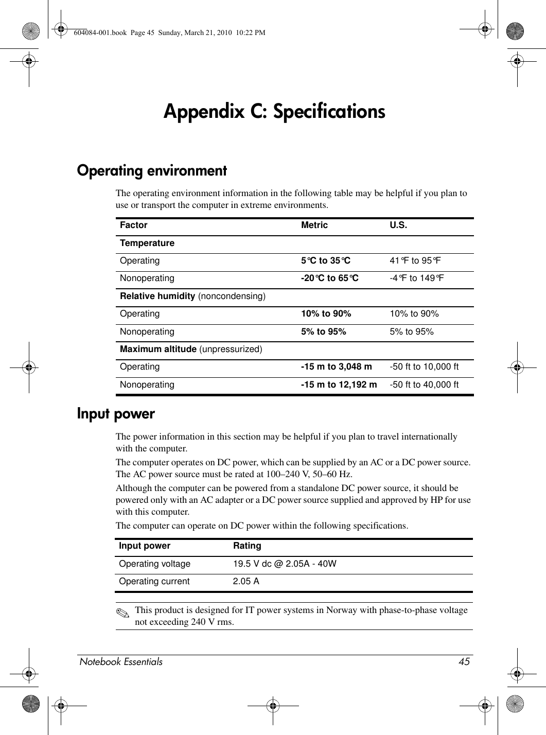 Notebook Essentials 45Appendix C: SpecificationsThe operating environment information in the following table may be helpful if you plan to use or transport the computer in extreme environments.The power information in this section may be helpful if you plan to travel internationally with the computer.The computer operates on DC power, which can be supplied by an AC or a DC power source. The AC power source must be rated at 100–240 V, 50–60 Hz.Although the computer can be powered from a standalone DC power source, it should be powered only with an AC adapter or a DC power source supplied and approved by HP for use with this computer.The computer can operate on DC power within the following specifications.✎This product is designed for IT power systems in Norway with phase-to-phase voltage not exceeding 240 V rms.Operating environmentFactor Metric U.S.TemperatureOperating  5°C to 35°C 41°F to 95°FNonoperating -20°C to 65°C -4°F to 149°FRelative humidity (noncondensing)Operating 10% to 90% 10% to 90%Nonoperating 5% to 95% 5% to 95%Maximum altitude (unpressurized)Operating -15 m to 3,048 m -50 ft to 10,000 ftNonoperating -15 m to 12,192 m -50 ft to 40,000 ftInput powerInput power RatingOperating voltage 19.5 V dc @ 2.05A - 40W Operating current 2.05 A 604084-001.book  Page 45  Sunday, March 21, 2010  10:22 PM