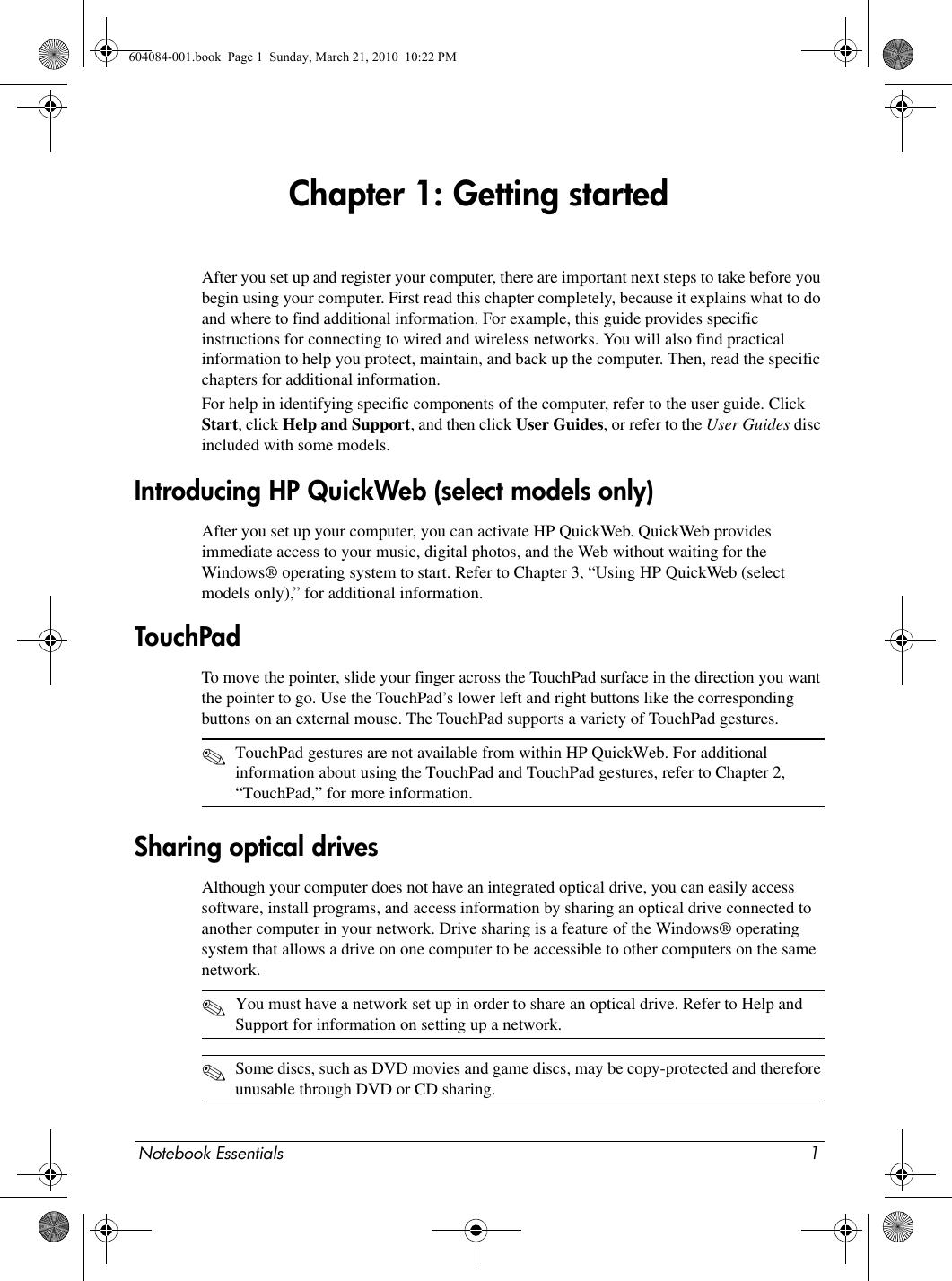 Notebook Essentials 1Chapter 1: Getting startedAfter you set up and register your computer, there are important next steps to take before you begin using your computer. First read this chapter completely, because it explains what to do and where to find additional information. For example, this guide provides specific instructions for connecting to wired and wireless networks. You will also find practical information to help you protect, maintain, and back up the computer. Then, read the specific chapters for additional information.For help in identifying specific components of the computer, refer to the user guide. Click Start, click Help and Support, and then click User Guides, or refer to the User Guides disc included with some models. After you set up your computer, you can activate HP QuickWeb. QuickWeb provides immediate access to your music, digital photos, and the Web without waiting for the Windows® operating system to start. Refer to Chapter 3, “Using HP QuickWeb (select models only),” for additional information.To move the pointer, slide your finger across the TouchPad surface in the direction you want the pointer to go. Use the TouchPad’s lower left and right buttons like the corresponding buttons on an external mouse. The TouchPad supports a variety of TouchPad gestures.✎TouchPad gestures are not available from within HP QuickWeb. For additional information about using the TouchPad and TouchPad gestures, refer to Chapter 2, “TouchPad,” for more information.Although your computer does not have an integrated optical drive, you can easily access software, install programs, and access information by sharing an optical drive connected to another computer in your network. Drive sharing is a feature of the Windows® operating system that allows a drive on one computer to be accessible to other computers on the same network.✎You must have a network set up in order to share an optical drive. Refer to Help and Support for information on setting up a network.✎Some discs, such as DVD movies and game discs, may be copy-protected and therefore unusable through DVD or CD sharing.Introducing HP QuickWeb (select models only)TouchPadSharing optical drives 604084-001.book  Page 1  Sunday, March 21, 2010  10:22 PM