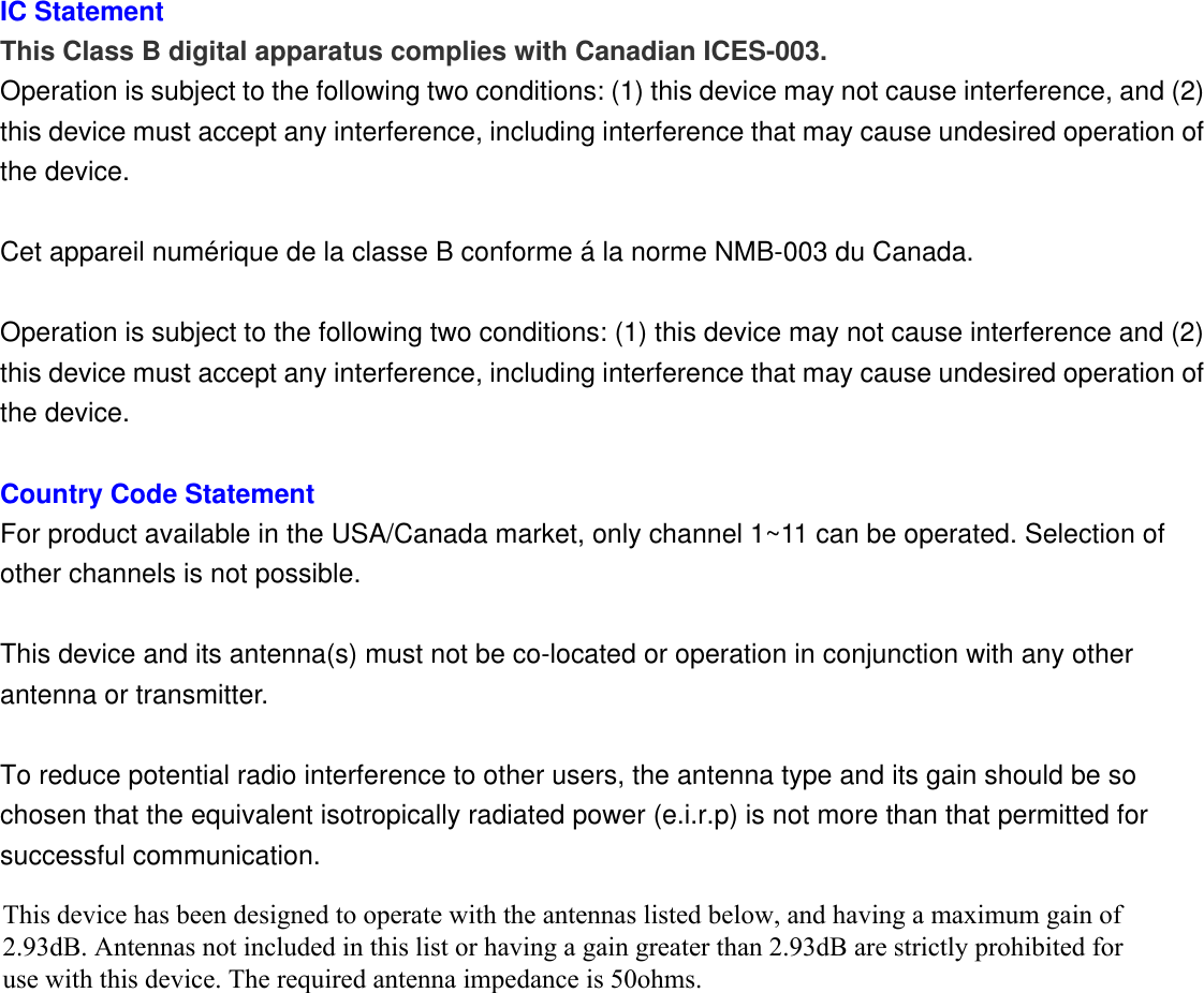  IC Statement   This Class B digital apparatus complies with Canadian ICES-003. Operation is subject to the following two conditions: (1) this device may not cause interference, and (2) this device must accept any interference, including interference that may cause undesired operation of the device.  Cet appareil numérique de la classe B conforme á la norme NMB-003 du Canada.  Operation is subject to the following two conditions: (1) this device may not cause interference and (2) this device must accept any interference, including interference that may cause undesired operation of the device.  Country Code Statement For product available in the USA/Canada market, only channel 1~11 can be operated. Selection of other channels is not possible.  This device and its antenna(s) must not be co-located or operation in conjunction with any other antenna or transmitter.  To reduce potential radio interference to other users, the antenna type and its gain should be so chosen that the equivalent isotropically radiated power (e.i.r.p) is not more than that permitted for successful communication.   This device has been designed to operate with the antennas listed below, and having a maximum gain of 2.93dB. Antennas not included in this list or having a gain greater than 2.93dB are strictly prohibited for use with this device. The required antenna impedance is 50ohms. 